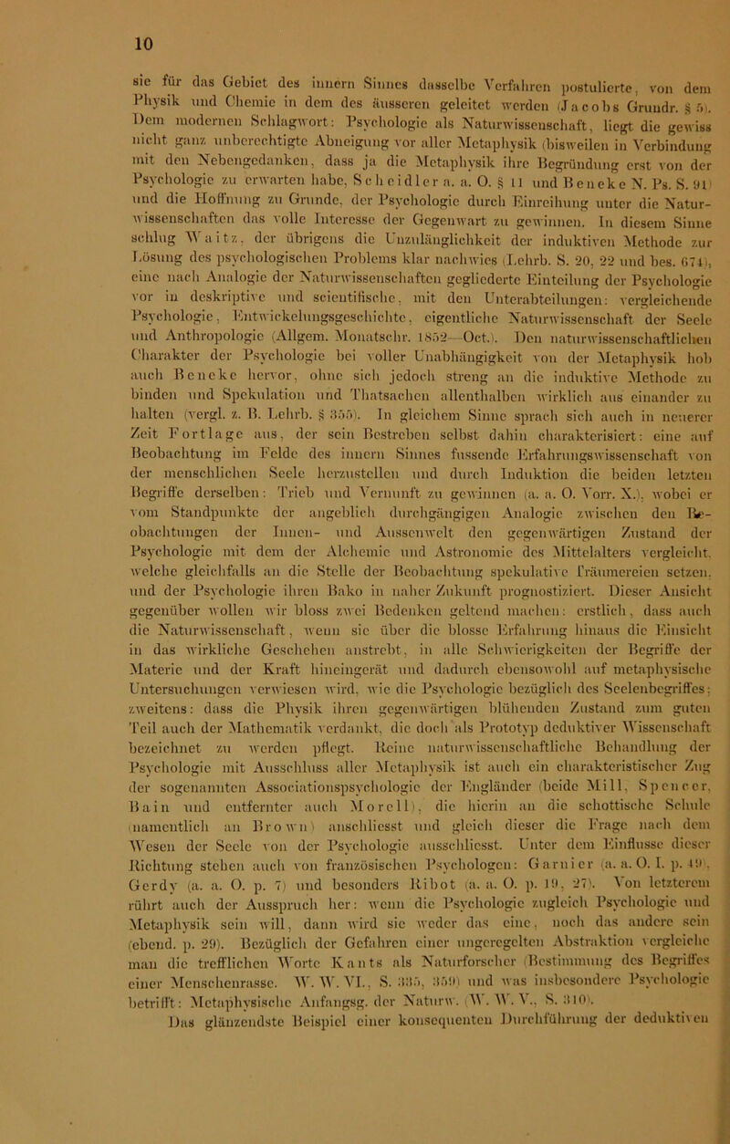 sie für das Gebiet des Innern Sinnes dasselbe Verfahren postulierte, von dem Physik und Chemie in dem des äusseren geleitet werden (Jacobs Gruudr. 8 5>. Gern modernen Schlagwort: Psychologie als Naturwissenschaft, liegt die gewiss nicht ganz unberechtigte Abneigung vor aller Metaphysik (bisweilen in Verbindung mit den Nebengedanken, dass ja die Metaphysik ihre Begründung erst \'on der Psychologie zu erwarten habe, S c h cid 1 er a. a. O. § 11 und BenekeN. Ps. S. 911 und die Hoffnung zu Grunde, der Psychologie durch Einreihung unter die Natur- wissenschaften das volle Interesse der Gegenwart zu gewinnen. In diesem Sinne schlug Waitz, der übrigens die Unzulänglichkeit der induktiven Methode zur Lösung des psychologischen Problems klar nachwies (Lehrb. S. 20, 22 und bes. 074 ., eine nach Analogie der Naturwissenschaften gegliederte Einteilung der Psychologie vor in deskriptive und scieutifisehc, mit den Unterabteilungen: vergleichende Psychologie, Entwickelungsgeschichtc, eigentliche Naturwissenschaft der Seele und Anthropologie (Allgem. Monatschr. 1852--Oct,). Den naturwissenschaftlichen Charakter der Psychologie bei voller Unabhängigkeit von der Metaphysik hob auch Bencke hervor, ohne sich jedoch streng an die induktive Methode zu binden und Spekulation und Thatsachcn allenthalben wirklich aus einander zu halten (vergl. z. B. Lehrb. «1 355). In gleichem Sinne sprach sich auch in neuerer Zeit Fortlage aus, der sein Bestreben selbst dahin charakterisiert: eine auf Beobachtung im Felde des inuern Sinnes fassende Erfahrungswissenschaft von der menschlichen Seele herzustellen und durch Induktion die beiden letzten Begriffe derselben: Trieb und Vernunft zu gewinnen (a. a. 0. Vorr. X.). wobei er vom Standpunkte der angeblich durchgängigen Analogie zwischen den Be- obachtungen der Innen- und Ausscnwelt den gegenwärtigen Zustand der Psychologie mit dem der Alchemie und Astronomie des (Mittelalters vergleicht, welche gleichfalls an die Stelle der Beobachtung spekulative Träumereien setzen, und der Psychologie ihren Baku in naher Zukunft prognostiziert. Dieser Ansicht gegenüber wollen wir bloss zwei Bedenken geltend machen: erstlich, dass auch die Naturwissenschaft, wenn sic über die blosse Erfahrung hinaus die Einsicht in das wirkliche Geschehen anstrebt, in alle Schwierigkeiten der Begriffe der Materie und der Kraft hineingerät und dadurch ebensowohl auf metaphysische Untersuchungen verwiesen wird, Avic die Psychologie bezüglich des Seelenbegriffes: zweitens: dass die Physik ihren gegenwärtigen blühenden Zustand zum guten Teil auch der Mathematik verdankt, die doch als Prototyp deduktiver Wissenschaft bezeichnet zu werden pflegt. Heine naturwissenschaftliche Behandlung der Psychologie mit Ausschluss aller Metaphysik ist auch ein charakteristischer Zug der sogenannten Associationspsychologic der Engländer (beide Mill, Spencer, Bain und entfernter auch Mo re 11), die hierin an die schottische Schule (namentlich an Brown) anschliesst und gleich dieser die Frage nach dem Wesen der Seele von der Psychologie ausschlicsst. Unter dem Einflüsse dieser Richtung Stehen auch von französischen Psychologen: Garnier (a. a. 0.1. p. 49 . Gerdy (a. a. O. p. 7) und besonders Ribot (a. a. 0. p. 19, 27). ^ on letzterem rührt auch der Ausspruch her: wenn die Psychologie zugleich Psychologie und Metaphysik sein will, dann wird sic weder das eine. noch das andere sein (ebend. p. 29). Bezüglich der Gefahren, einer ungeregelten Abstraktion vergleiche man die trefflichen Worte Kants als Naturforscher (Bestimmung des Begriffes einer Menschenrasse. W. W. VI., S. 335, 359) und was insbesondere Psychologie betrifft: Metaphysische Anfangsg. der Naturw. (M . M . V., S. 310). Das glänzendste Beispiel einer konsequenten Durchführung der deduktiven