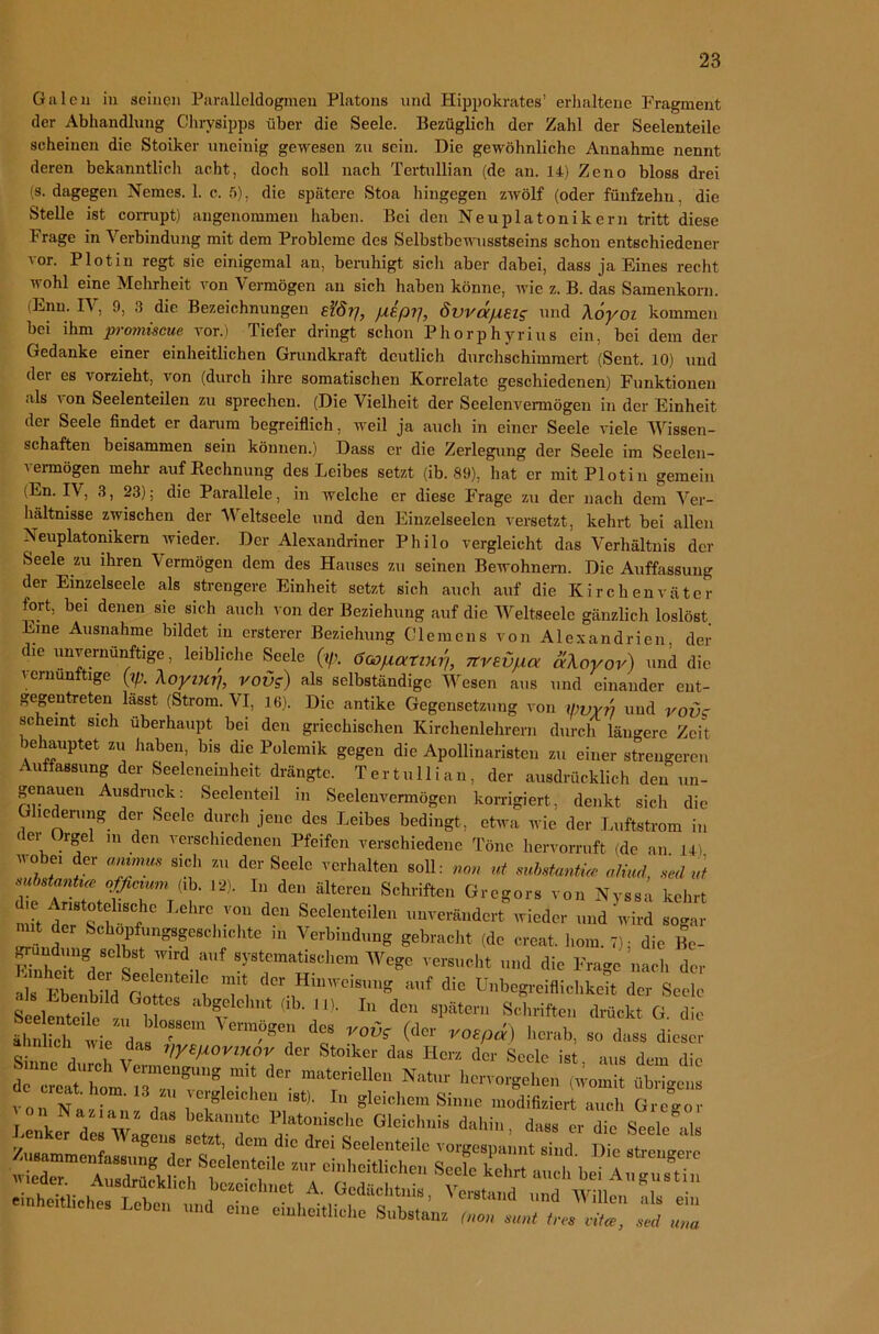 Galen in seinen Paralleldogmen Platons und Hippokrates’ erhaltene Fragment der Abhandlung Chrvsipps über die Seele. Bezüglich der Zahl der Seelenteile scheinen die Stoiker uneinig gewesen zu sein. Die gewöhnliche Annahme nennt deren bekanntlich acht, doch soll nach Tertullian (de an. 14) Zeno bloss drei (s. dagegen Nemes. 1. c. 5), die spätere Stoa hingegen zwölf (oder fünfzehn, die Stelle ist corrupt) angenommen haben. Bei den Neuplatonikern tritt diese Frage in Verbindung mit dem Probleme des Selbstbewusstseins schon entschiedener vor. Plotin regt sie einigemal an, beruhigt sicli aber dabei, dass ja Eines recht wohl eine Mehrheit von Vermögen an sich haben könne, wie z. B. das Samenkorn. (Enu. IV, 9, 3 die Bezeichnungen efö?], fiep?], Svvapeig und Xoyoi kommen bei ihm promiscue vor.) Tiefer dringt schon Phorphyrius ein, bei dem der Gedanke einer einheitlichen Grundkraft deutlich durchschimraert (Sent. 10) und dei es r orzieht, von (durch ihre somatischen Korrelate geschiedenen) Funktionen als \ on Seelenteilen zu sprechen. (Die Vielheit der Seelenvermögen in der Einheit der Seele findet er darum begreiflich, weil ja auch in einer Seele viele Wissen- schaften beisammen sein können.) Dass er die Zerlegung der Seele im Seelen- vermögen mehr auf (Rechnung des Leibes setzt (ib. 89), hat er mit Plotin gemein (En. IV, 3, 23); die Parallele, in welche er diese Frage zu der nach dem Ver- hältnisse zwischen der Weltseele und den Einzelseelcn versetzt, kehrt bei allen Neuplatonikern wieder. Der Alexandriner Philo vergleicht das Verhältnis der Seele zu ihren \ ermögen dem des Hauses zu seinen Bewohnern. Die Auffassung der Einzelseele als strengere Einheit setzt sich auch auf die Kirchenväter fort, bei denen sie sich auch von der Beziehung auf die Weltseele gänzlich loslöst Eine Ausnahme bildet in erstem- Beziehung Clemens von Alexandrien der die unvernünftige, leibliche Seele (t/> öoopatmr,, Ttvevfxa aXoyor) und die i ernunttige (?/;. Aoymrj, vov<r) als selbständige Wiesen aus und einander ent- gegentreten lässt (Strom. VI, 16). Die antike Gegensetzung von V)VYr? und vovc scheint sich überhaupt bei den griechischen Kirchenlehrern durch längere Zeit behauptet zu haben, bis die Polemik gegen die Apollinaristen zu einer strengeren Auffassung der Seeleneinheit drängte. Tertullian, der ausdrücklich den un- genauen Ausdruck: Seelenteil in Seelenvermögen korrigiert, denkt sich die Gliederung der Seele durch jene des Leibes bedingt, etwa wie der Luftstrom in dei Orgel m den verschiedenen Pfeifen verschiedene Töne hervorruft (de an L4i wobei der «» sich zu der Seele verhalten soll: non ut mbstardüc aliud, ,edut substanü« ofßcium (ib. 12). In den älteren Schriften Gregors von Nvssa kehrt LehrV? de,\Seelenteilen ^rändert wieder und wird sogar m t der Sckopfungsgcsclnchte m Verbind,mg gebracht (,1c creat. hom.7); die Be- als Pb, b'l/r ,! ) '?* der Hinweisung auf die Unbegreiflichkeit der Seele S eUntet ,, n ****»■ *« ***» Schriften drückt ö die ähnl ch wie Ls d“ V0* <dCr » *• dieser Hell Wie das j/yepovinov der Stoiker das Herz der Seele ist aus dem die “r18;: d“ ■“» hcrrorgehen^iWomlt übrigens “ 0m' 13(“Sichen ,,t). In gleichem Sinne modifmert auch Gregor ienkec d w“ ” W“*- OW.hni, dahin, das» er die Seele al