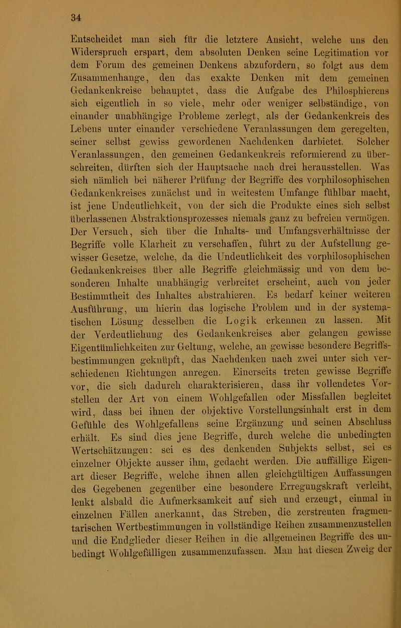 Entscheidet man sich für die letztere Ansicht, welche uns den Widerspruch erspart, dem absoluten Denken seine Legitimation vor dem Forum des gemeinen Denkens abzufordern, so folgt aus dem Zusammenhänge, den das exakte Denken mit dem gemeinen Gedankenkreise behauptet, dass die Aufgabe des Philosphierens sich eigentlich in so viele, mehr oder weniger selbständige, von einander unabhängige Probleme zerlegt, als der Gedankenkreis des Lebens unter einander verschiedene Veranlassungen dem geregelten, seiner selbst gewiss gewordenen Nachdenken darbietet. Solcher Veranlassungen, den gemeinen Gedankenkreis reformierend zu über- schreiten, dürften sich der Hauptsache nach drei herausstellen. Was sich nämlich bei näherer Prüfung der Begriffe des vorphilosophischen Gedankenkreises zunächst und in weitestem Umfange fühlbar macht, ist jene Undeutlichkeit, von der sich die Produkte eines sich selbst überlassenen Abstraktionsprozesses niemals ganz zu befreien vermögen. Der Versuch, sich über die Inhalts- und Umfangsverhältnisse der Begriffe volle Klarheit zu verschaffen, führt zu der Aufstellung ge- wisser Gesetze, welche, da die Undeutlichkeit des vorphilosophischen Gedankenkreises über alle Begriffe gleichmässig und von dem be- sonderen Inhalte unabhängig verbreitet erscheint, auch von jeder Bestimmtheit des Inhaltes abstrahieren. Es bedarf keiner weiteren Ausführung, um hierin das logische Problem und in der systema- tischen Lösung desselben die Logik erkennen zu lassen. Mit der Verdeutlichung des Gedankenkreises aber gelangen gewisse Eigentümlichkeiten zur Geltung, welche, an gewisse besondere Begriffs- bestimmungen geknüpft, das Nachdenken nach zwei unter sich ver- schiedenen Bichtungen anregen. Einerseits treten gewisse Begriffe vor, die sich dadurch charakterisieren, dass ihr vollendetes Vor- stellen der Art von einem Wohlgefallen oder Missfallen begleitet wird, dass bei ihnen der objektive Vorstellungsinhalt erst in dem Gefühle des Wohlgefallens seine Ergänzung und seinen Abschluss erhält. Es sind dies jene Begriffe, durch welche die unbedingten Wertschätzungen: sei es des denkenden Subjekts selbst, sei es einzelner Objekte ausser ihm, gedacht werden. Die auffällige Eigen- art dieser Begriffe, welche ihnen allen gleichgültigen Auffassungen des Gegebenen gegenüber eine besondere Erregungskraft verleiht, lenkt alsbald die Aufmerksamkeit auf sich und erzeugt, einmal in einzelnen Fällen anerkannt, das Streben, die zerstreuten fragmen- tarischen Wertbestimmungen in vollständige Beihen zusammenzustellen und die Endglieder dieser Beihen in die allgemeinen Begriffe des un- bedingt Wohlgefälligen zusammenzufassen. Man hat diesen Zneig dei