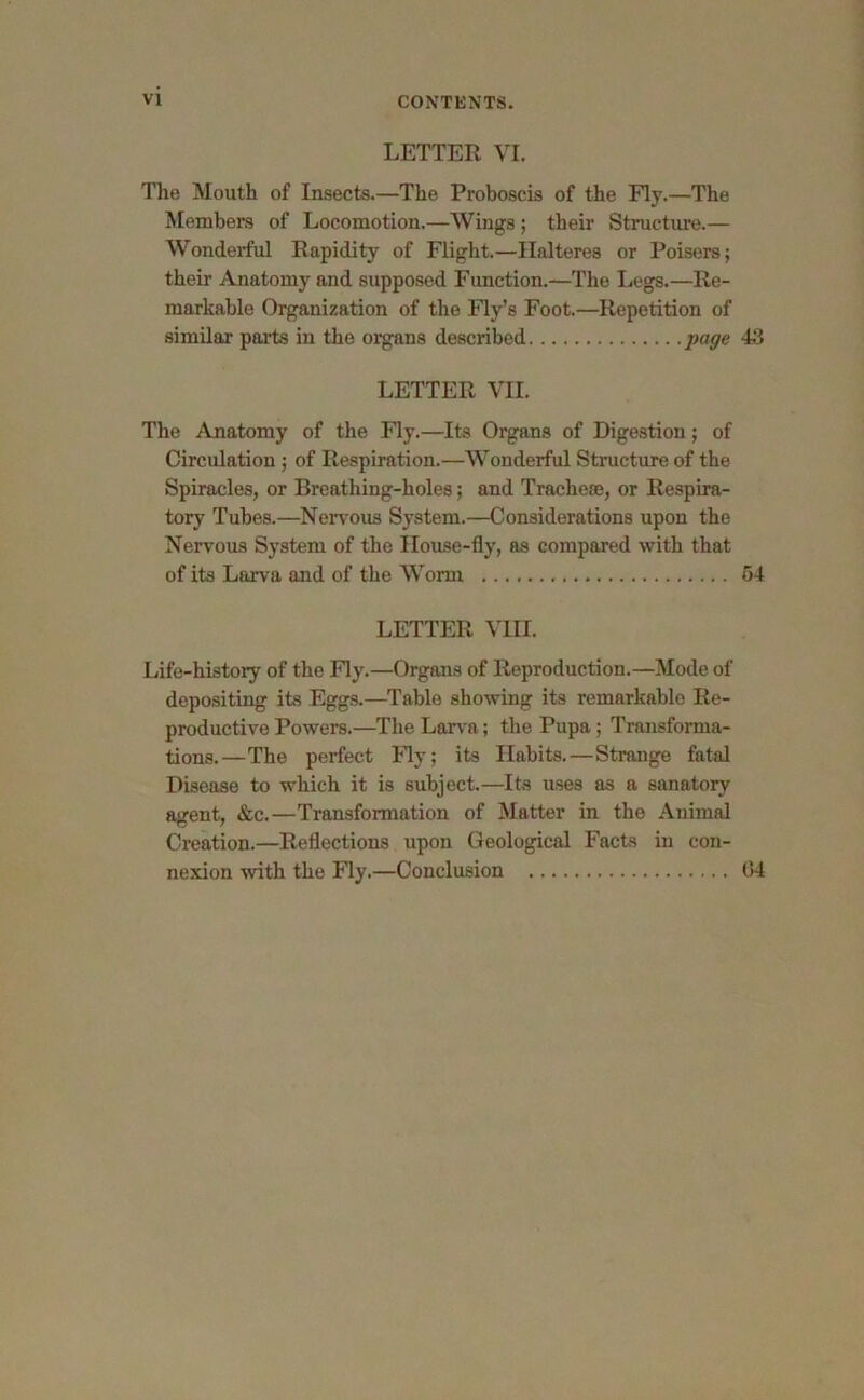 LETTER VI. The Mouth of Insects.—The Proboscis of the Fly.—The Members of Locomotion.—Wings ; their Structure.— Wonderful Rapidity of Flight.—Hal teres or Poisers; their Anatomy and supposed Function.—The Legs.—Re- markable Organization of the Fly’s Foot.—Repetition of similar parts in the organs described page 43 LETTER VII. The Anatomy of the Fly.—Its Organs of Digestion; of Circulation ; of Respiration.—Wonderful Structure of the Spiracles, or Breathing-holes; and Tracheae, or Respira- tory Tubes.—Nervous System.—Considerations upon the Nervous System of the House-fly, as compared with that of its Larva and of the Worm 54 LETTER VIII. Life-history of the Fly.—Organs of Reproduction.—Mode of depositing its Eggs.—Table showing its remarkable Re- productive Powers.—The Larva; the Pupa; Transforma- tions.—The perfect Fly; its Habits.—Strange fatal Disease to which it is subject.—Its uses as a sanatory agent, &c.—Transformation of Matter in the Animal Creation.—Reflections upon Geological Facts in con- nexion with the Fly.—Conclusion 04