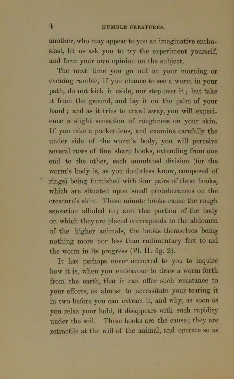 another, who may appear to you an imaginative enthu- siast, let us ask you to try the experiment yourself, and form your own opinion on the subject. The next time you go out on your morning or evening ramble, if you chance to see a worm in your path, do not kick it aside, nor step over it; but take it from the ground, and lay it on the palm of your hand; and as it tries to crawl away, you will experi- ence a slight sensation of roughness on your skin. If you take a pocket-lens, and examine carefully the under side of the worm’s body, you will perceive several rows of fine sharp hooks, extending from one end to the other, each annulated division (for the worm’s body is, as you doubtless know, composed of rings) being furnished with four pairs of these hooks, which are situated upon small protuberances on the creature’s skin. These minute hooks cause the rough sensation alluded to; and that portion of the body on which they are placed corresponds to the abdomen of the higher animals, the hooks themselves being nothing more nor less than rudimentary feet to aid the worm in its progress (PI. II. fig. 2). It has perhaps never occurred to you to inquire how it is, when you endeavour to draw a worm forth from the earth, that it can offer such resistance to your efforts, as almost to necessitate your tearing it in two before you can extract it, and why, as soon as you relax your hold, it disappears with such rapidity under the soil. These hooks arc the cause; they are retractile at the will of the animal, and operate so as