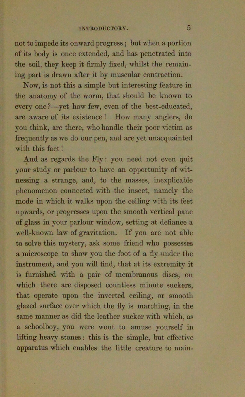 not to impede its onward progress; but when a portion of its body is once extended, and has penetrated into the soil, they keep it firmly fixed, whilst the remain- ing part is drawn after it by muscular contraction. Now, is not this a simple but interesting feature in the anatomy of the worm, that should be known to every one ?—yet how few, even of the best-educated, are aware of its existence ! How many anglers, do you think, are there, who handle their poor victim as frequently as we do our pen, and are yet unacquainted with this fact! And as regards the Fly: you need not even quit your study or parlour to have an opportunity of wit- nessing a strange, and, to the masses, inexplicable phenomenon connected with the insect, namely the mode in which it walks upon the ceiling with its feet upwards, or progresses upon the smooth vertical pane of glass in your parlour window, setting at defiance a well-known law of gravitation. If you are not able to solve this mystery, ask some friend who possesses a microscope to show you the foot of a fly under the instrument, and you will find, that at its extremity it is furnished with a pair of membranous discs, on which there are disposed countless minute suckers, that operate upon the inverted ceiling, or smooth glazed surface over which the fly is marching, in the same manner as did the leather sucker with which, as a schoolboy, you were wont to amuse yourself in lifting heavy stones : this is the simple, but effective apparatus which enables the little creature to main-