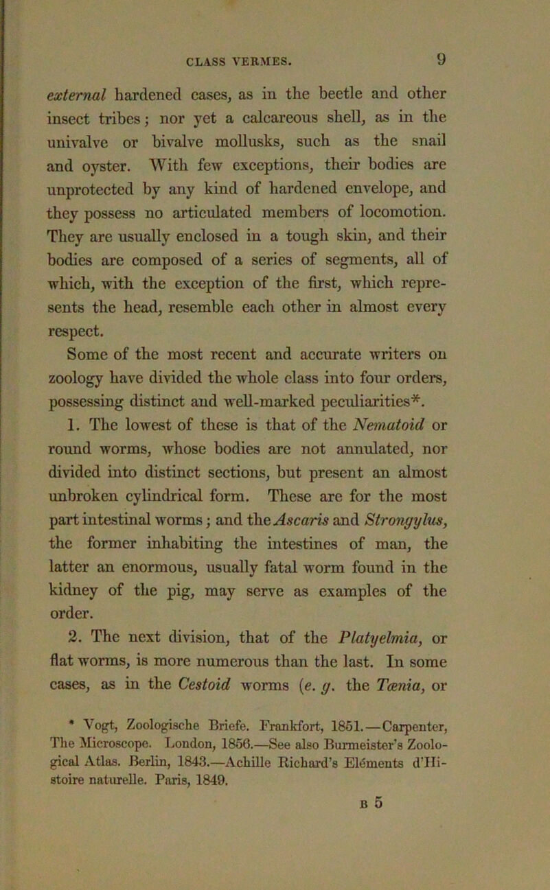 external hardened cases, as in the beetle and other insect tribes; nor yet a calcareous shell, as in the univalve or bivalve mollusks, such as the snail and oyster. With few exceptions, their bodies are unprotected by any kind of hardened envelope, and they possess no articulated members of locomotion. They are usually enclosed in a tough skin, and their bodies are composed of a series of segments, all of which, with the exception of the first, which repre- sents the head, resemble each other in almost every respect. Some of the most recent and accurate writers on zoology have divided the whole class into four orders, possessing distinct and 'well-marked peculiarities*. 1. The lowest of these is that of the Nemutoul or round worms, whose bodies are not annulated, nor divided into distinct sections, hut present an almost unbroken cylindrical form. These are for the most part intestinal worms; and the Ascaris and Strongylus, the former inhabiting the intestines of man, the latter an enormous, usually fatal worm found in the kidney of the pig, may serve as examples of the order. 2. The next division, that of the Platyelmia, or flat worms, is more numerous than the last. In some cases, as in the Cestoid worms (e. g. the Tania, or * Vogt, Zoologische Briefe. Frankfort, 1861.—Carpenter, The Microscope. London, 1856.—See also Burmeister’s Zoolo- gical Atlas. Berlin, 1843.—Achille Richard’s Elements d'Hi- stoire naturelle. Paris, 1849. b 5