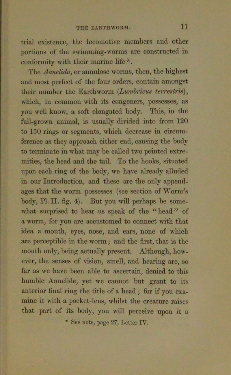 trial existence, the locomotive members and other portions of the swimming-warms are constructed in conformity with their marine life *. The Annelida, or annulose worms, then, the highest and most perfect of the four orders, contain amongst their number the Earthworm (Lumbricus terrestris), which, in common with its congeners, possesses, as you well know, a soft elongated body. This, in the full-grown animal, is usually divided into from 120 to 150 lings or segments, which decrease in circum- ference as they approach either end, causing the body to terminate in what may be called two pointed extre- mities, the head and the tail. To the hooks, situated upon each ring of the body, we have already alluded in our Introduction, and these are the only append- ages that the worm possesses (see section of Worm’s body, PI. II. fig. 4). But you will perhaps be some- what surprised to hear us speak of the head” of a worm, for you are accustomed to connect with that idea a mouth, eyes, nose, and ears, none of which are perceptible in the worm; and the first, that is the mouth only, being actually present. Although, how- ever, the senses of vision, smell, and hearing are, so far as we have been able to ascertain, denied to this humble Annelide, yet we cannot but grant to its anterior final ring the title of a head; for if you exa- mine it with a pocket-lens, whilst the creature raises that part of its body, you will perceive upon it a * See note, page 27, Letter IV.