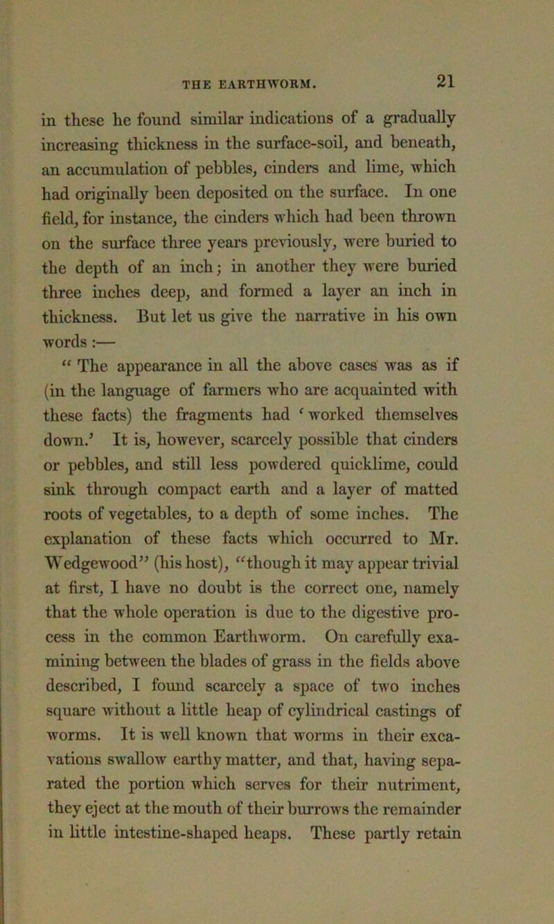 in these he found similar indications of a gradually increasing thickness in the surface-soil, and beneath, an accumulation of pebbles, cinders and lime, which had originally been deposited on the surface. In one field, for instance, the cinders which had been thrown on the surface three years previously, were buried to the depth of an inch; in another they were buried three inches deep, and formed a layer an inch in thickness. But let us give the narrative in his own words :— “ The appearance in all the above cases was as if (in the language of farmers who are acquainted with these facts) the fragments had ‘ worked themselves down/ It is, however, scarcely possible that cinders or pebbles, and still less powdered quicklime, could sink through compact earth and a layer of matted roots of vegetables, to a depth of some inches. The explanation of these facts which occurred to Mr. Wedgewood” (his host), “though it may appear trivial at first, I have no doubt is the correct one, namely that the whole operation is due to the digestive pro- cess in the common Earthworm. On carefully exa- mining between the blades of grass in the fields above described, I found scarcely a space of two inches square without a little heap of cylindrical castings of worms. It is well known that worms in their exca- vations swallow earthy matter, and that, having sepa- rated the portion which serves for their nutriment, they eject at the mouth of their burrows the remainder in little intestine-shaped heaps. These partly retain