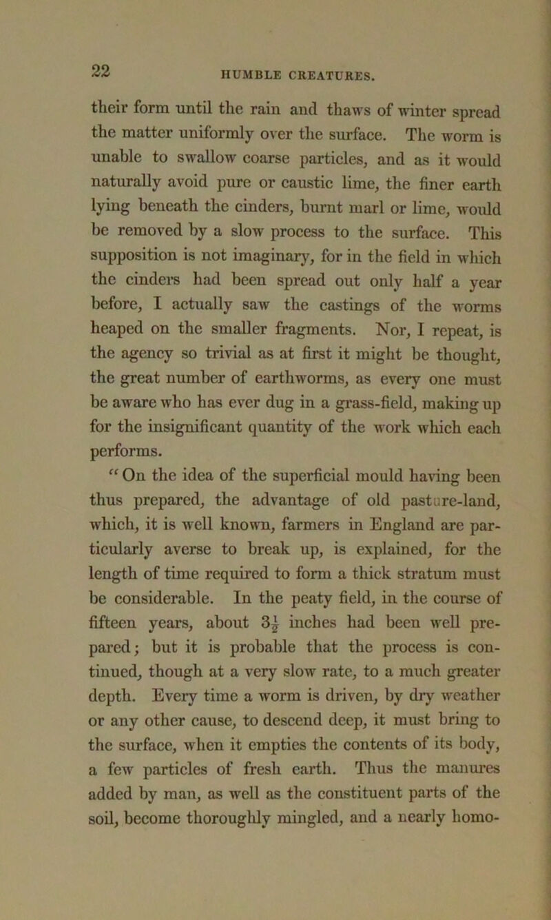 their form until the rain and thaws of winter spread the matter uniformly over the surface. The worm is unable to swallow coarse particles, and as it would naturally avoid pure or caustic lime, the finer earth lying beneath the cinders, burnt marl or lime, would be removed by a slow process to the surface. This supposition is not imaginary, for in the field in which the cinders had been spread out only half a year before, I actually saw the castings of the worms heaped on the smaller fragments. Nor, I repeat, is the agency so trivial as at first it might be thought, the great number of earthworms, as every one must be aware who has ever dug in a grass-field, making up for the insignificant quantity of the work which each performs. “ On the idea of the superficial mould having been thus prepared, the advantage of old pasture-land, which, it is well known, farmers in England are par- ticularly averse to break up, is explained, for the length of time required to form a thick stratum must be considerable. In the peaty field, in the course of fifteen years, about 3^ inches had been well pre- pared; but it is probable that the process is con- tinued, though at a very slow rate, to a much greater depth. Every time a worm is driven, by dry weather or any other cause, to descend deep, it must bring to the surface, when it empties the contents of its body, a few particles of fresh earth. Thus the manures added by man, as well as the constituent parts of the soil, become thoroughly mingled, and a nearly homo-