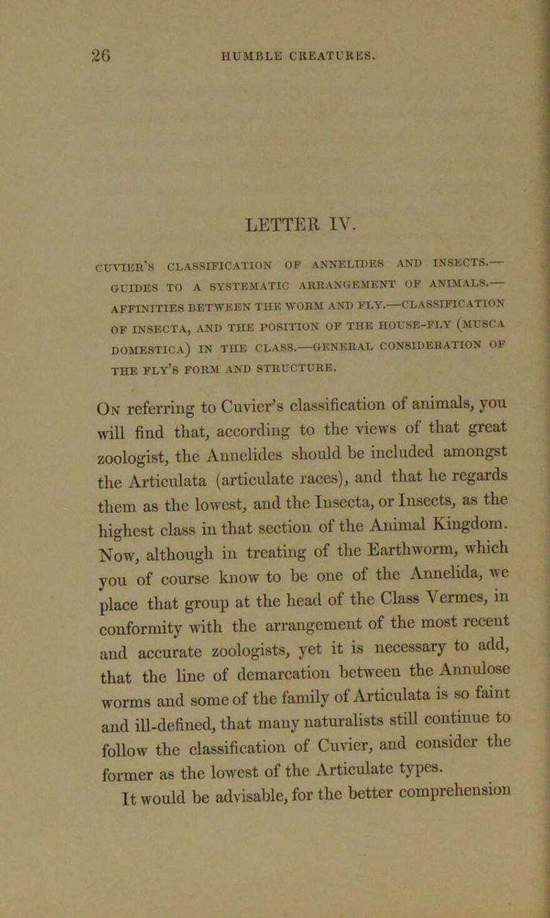 LETTER IV. cuvier’s classification of annelides and insects.— GUIDES TO A SYSTEMATIC ARRANGEMENT OF ANIMALS.— AFFINITIES BETWEEN THE WORM AND FLY.—CLASSIFICATION OF INSECTA, AND THE POSITION OF THE HOUSE-FLY (MUSCA DOMESTICa) IN THE CLASS.—GENERAL CONSIDERATION OI THE FLY’S FORM AND STRUCTURE. On referring to Cuvier’s classification of animals, you will find that, according to the views of that great zoologist, the Annelides should be included amongst the Articulata (articulate races), and that he regards them as the lowest, and the Insecta, or Insects, as the highest class in that section of the Animal Kingdom. Now, although in treating of the Earthworm, which you of course know to be one of the Annelida, we place that group at the head of the Class V ermes, in conformity with the arrangement of the most recent and accurate zoologists, yet it is necessary to add, that the line of demarcation between the Annulose worms and some of the family of Articulata is so faint and ill-defined, that many naturalists still continue to follow the classification of Cuvier, and consider the former as the lowest of the Articulate types. It would be advisable, for the better comprehension