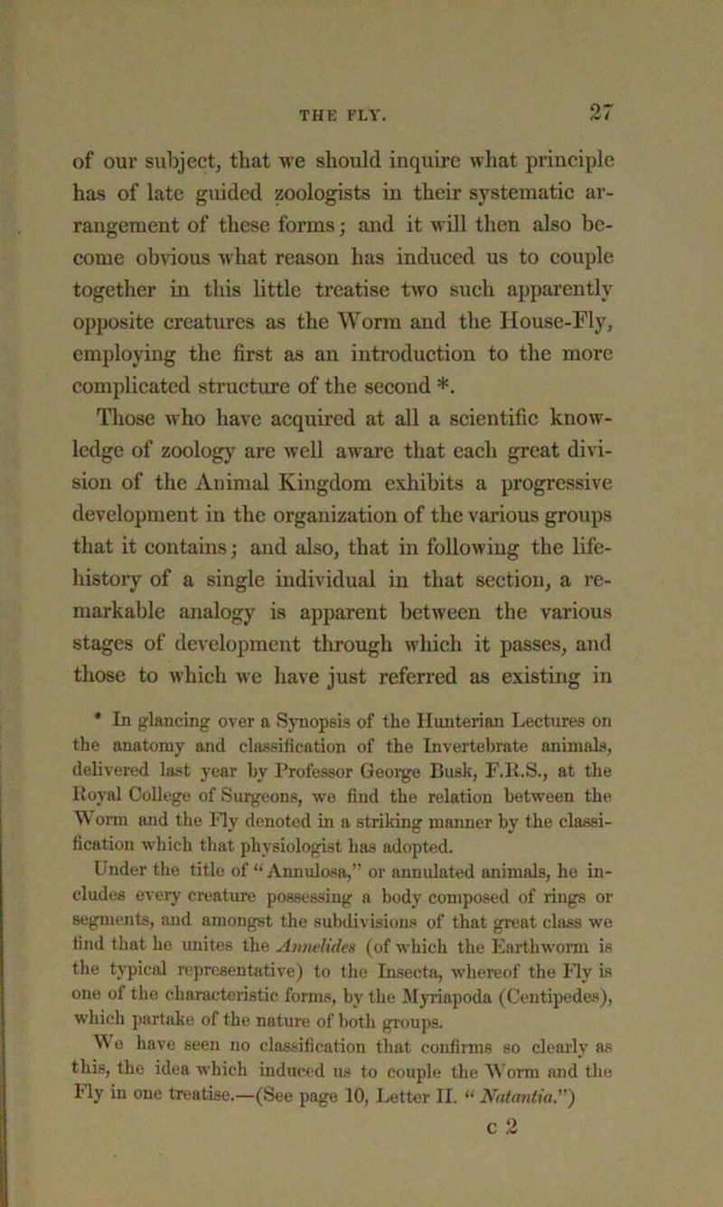 07 of our subject, that we should inquire what principle has of late guided zoologists in their systematic ar- rangement of these forms; and it will then also be- come obvious what reason has induced us to couple together in this little treatise two such apparently opposite creatures as the Worm and the House-Fly, employing the first as an introduction to the more complicated structure of the second *. Those who have acquired at all a scientific know- ledge of zoology are well aware that each great divi- sion of the Animal Kingdom exhibits a progressive development in the organization of the various groups that it contains; and also, that in following the life- history of a single individual in that section, a re- markable analogy is apparent between the various stages of development through which it passes, and those to which we have just referred as existing in * In glancing over a Synopsis of the Hunterian Lectures on the anatomy and classification of the Invertebrate animals, delivered last year by Professor George Busk, F.K.S., at the Royal College of Surgeons, we find the relation between the Worm and the Fly denoted in a striking manner by the classi- fication which that physiologist has adopted. Under the title of “ Annulosa,” or annulated animals, he in- cludes every creature possessing a body composed of rings or segments, and amongst the subdivisions of that great class we find that he unites the AnneKdes (of which the Earthworm is the typical representative) to the Insecta, whereof the Fly is one of the characteristic forms, bv the Myriapoda (Centipedes), which partake of the nature of both groups. We have seen no classification that confirms so clearly as this, the idea which induced us to couple the Worm and the Ily in one treatise.—(See page 10, Letter II. “ Natantia.,r)