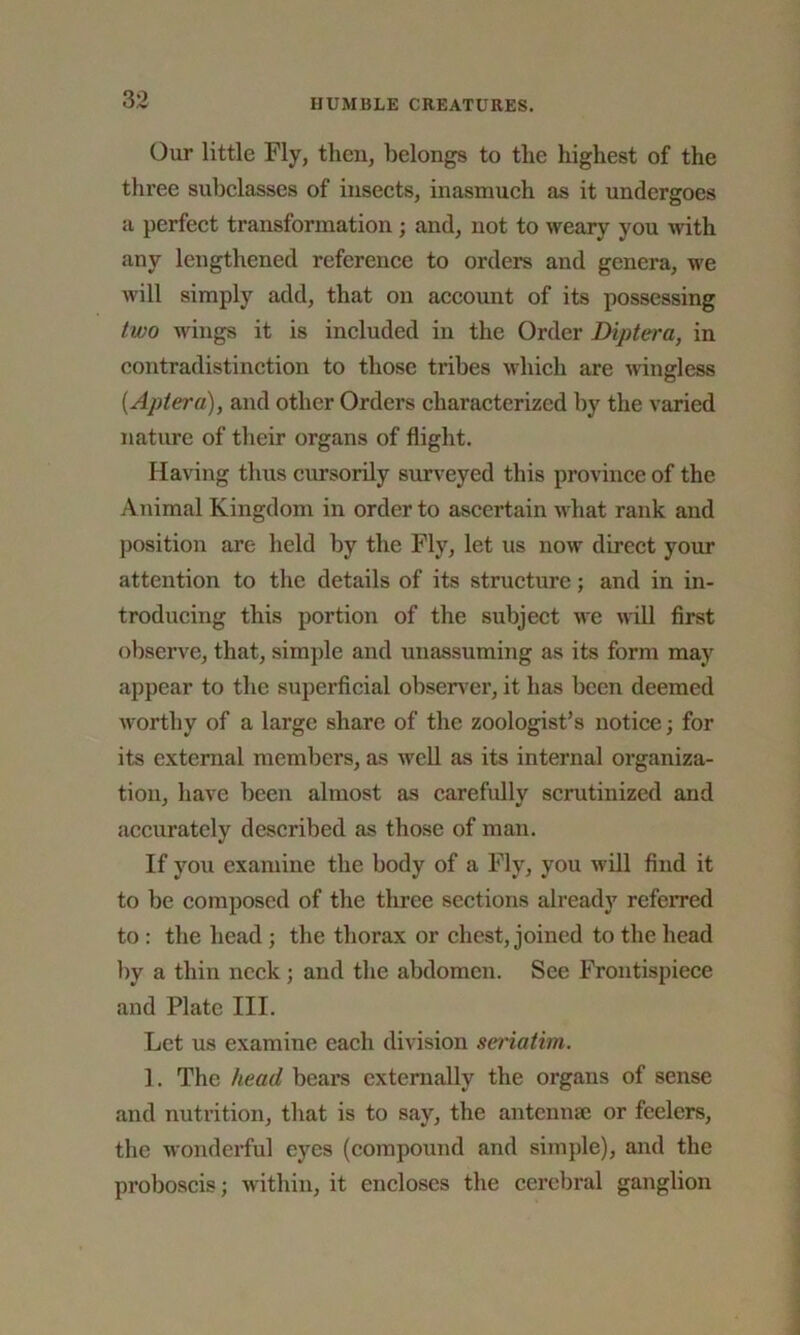 Our little Fly, tlien, belongs to tbe highest of the three subclasses of insects, inasmuch as it undergoes a perfect transformation ; and, not to weary you with any lengthened reference to orders and genera, we will simply add, that on account of its possessing two wings it is included in the Order Diptera, in contradistinction to those tribes which are wingless (Aptera), and other Orders characterized by the varied nature of their organs of flight. Having thus cursorily surveyed this province of the Animal Kingdom in order to ascertain what rank and position are held by the Fly, let us now direct your attention to the details of its structure; and in in- troducing this portion of the subject we will first observe, that, simple and unassuming as its form may appear to the superficial observer, it has been deemed worthy of a large share of the zoologist’s notice; for its external members, as well as its internal organiza- tion, have been almost as carefully scrutinized and accurately described as those of man. If you examine the body of a Fly, you will find it to be composed of the three sections already referred to : the head; the thorax or chest, joined to the head by a thin neck; and the abdomen. See Frontispiece and Plate III. Let us examine each division seriatim. 1. The head beai’s externally the organs of sense and nutrition, that is to say, the antennae or feelers, the wonderful eyes (compound and simple), and the proboscis; within, it encloses the cerebral ganglion