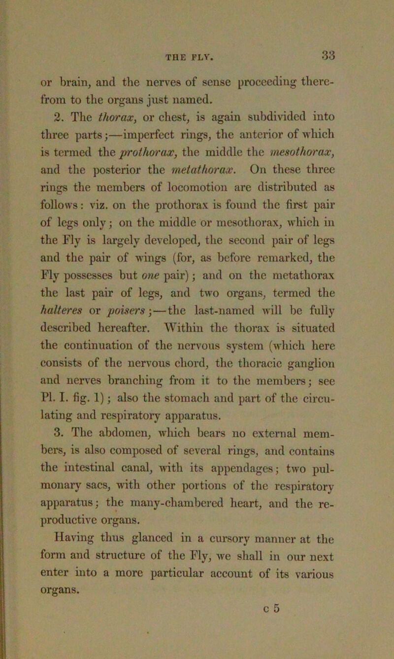 or brain, and the nerves of sense proceeding there- from to the organs just named. 2. The thorax, or chest, is again subdivided into three parts;—imperfect rings, the anterior of which is termed the prothorax, the middle the mesothorax, and the posterior the metathorax. On these three rings the members of locomotion are distributed as follows: viz. on the prothorax is found the first pair of legs only; on the middle or mesothorax, which in the Fly is largely developed, the second pair of legs and the pair of wings (for, as before remarked, the Fly possesses but one pair); and on the metathorax the last pair of legs, and two organs, termed the halteres or poisers ;—the last-named will be fully described hereafter. Within the thorax is situated the continuation of the nervous system (which here consists of the nervous chord, the thoracic ganglion and nerves branching from it to the members; see PI. I. fig. 1); also the stomach and part of the circu- lating and respiratory apparatus. 3. The abdomen, which bears no external mem- bers, is also composed of several rings, and contains the intestinal canal, with its appendages; two pul- monary sacs, with other portions of the respiratory apparatus; the many-chambered heart, and the re- productive organs. Having thus glanced in a cursory manner at the form and structure of the Fly, we shall in our next enter into a more particular account of its various organs.