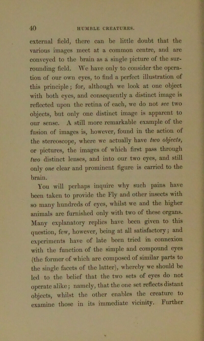 external field, there can be little doubt that the various images meet at a common centre, and are conveyed to the brain as a single picture of the sur- rounding field. We have only to consider the opera- tion of our own eyes, to find a perfect illustration of this principle; for, although we look at one object with both eyes, and consequently a distinct image is reflected upon the retina of each, we do not see two objects, but only one distinct image is apparent to our sense. A still more remarkable example of the fusion of images is, however, found in the action of the stereoscope, where we actually have two objects, or pictures, the images of which first pass through two distinct lenses, and into our two eyes, and still only one clear and prominent figure is carried to the brain. You will perhaps inquire why such pains have been taken to provide the Fly and other insects with so many hundreds of eyes, whilst we and the higher animals are furnished only with two of these organs. Many explanatory replies have been given to this question, few, however, being at all satisfactory; and experiments have of late been tried in connexion with the function of the simple and compound eyes (the former of which are composed of similar parts to the single facets of the latter), whereby we should be led to the belief that the two sets of eyes do not operate alike; namely, that the one set reflects distant objects, whilst the other enables the creature to examine those in its immediate vicinity. Further