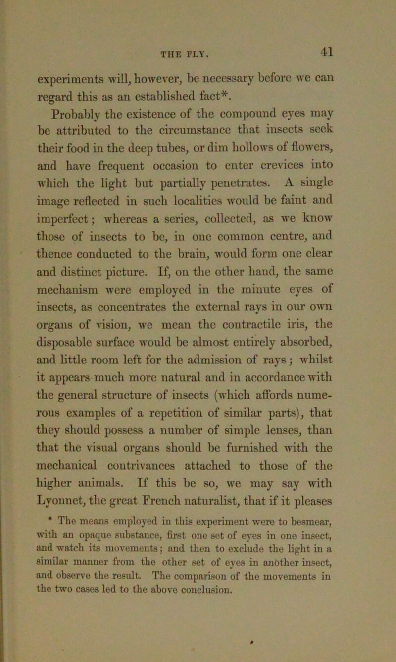 experiments will, however, be necessary before we can regard this as an established fact*. Probably the existence of the compound eyes may be attributed to the circumstance that insects seek their food in the deep tubes, or dim hollows of flowers, and have frequent occasion to enter crevices into which the light but partially penetrates. A single image reflected in such localities would be faint and imperfect; whereas a series, collected, as we know those of insects to be, in one common centre, and thence conducted to the brain, would form one clear and distinct picture. If, on the other hand, the same mechanism were employed in the minute eyes of insects, as concentrates the external rays in our own organs of vision, we mean the contractile iris, the disposable surface would be almost entirely absorbed, and little room left for the admission of ravs : whilst it appears much more natural and in accordance with the general structure of insects (which affords nume- rous examples of a repetition of similar parts), that they should possess a number of simple lenses, than that the visual organs should be furnished with the mechanical contrivances attached to those of the higher animals. If this be so, we may say with Lyonnet, the great French naturalist, that if it pleases * The means employed in this experiment were to besmear, with an opaque substance, first one set of eyes in one insect, and watch its movements; and then to exclude the light in a similar manner from the other set of eyes in another insect, and observe the result. The comparison of the movements in the two cases led to the above conclusion.