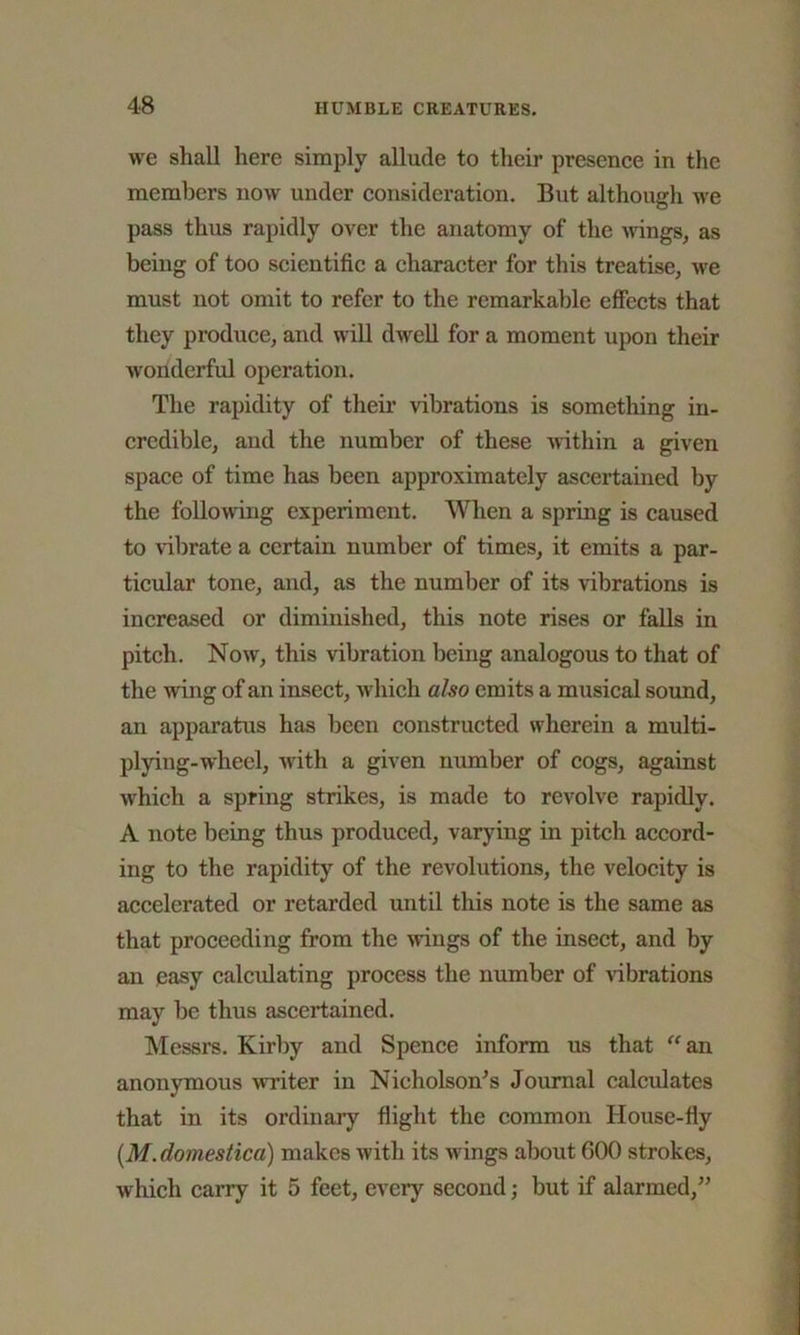 we shall here simply allude to their presence in the members now under consideration. But although we pass thus rapidly over the anatomy of the wings, as being of too scientific a character for this treatise, we must not omit to refer to the remarkable effects that they produce, and will dwell for a moment upon their wonderful operation. The rapidity of then* vibrations is something in- credible, and the number of these within a given space of time has been approximately ascertained by the following experiment. When a spring is caused to vibrate a certain number of times, it emits a par- ticular tone, and, as the number of its vibrations is increased or diminished, this note rises or falls in pitch. Now, this vibration being analogous to that of the wing of an insect, which also emits a musical sound, an apparatus has been constructed wherein a multi- plying-wheel, with a given number of cogs, against which a spring strikes, is made to revolve rapidly. A note being thus produced, varying in pitch accord- ing to the rapidity of the revolutions, the velocity is accelerated or retarded until this note is the same as that proceeding from the wings of the insect, and by an easy calculating process the number of vibrations may be thus ascertained. Messrs. Kirby and Spence inform us that “ an anonymous writer in Nicholson’s Journal calculates that in its ordinary flight the common House-fly (.M.domestica) makes with its wings about 600 strokes, which carry it 5 feet, every second; but if alarmed,”