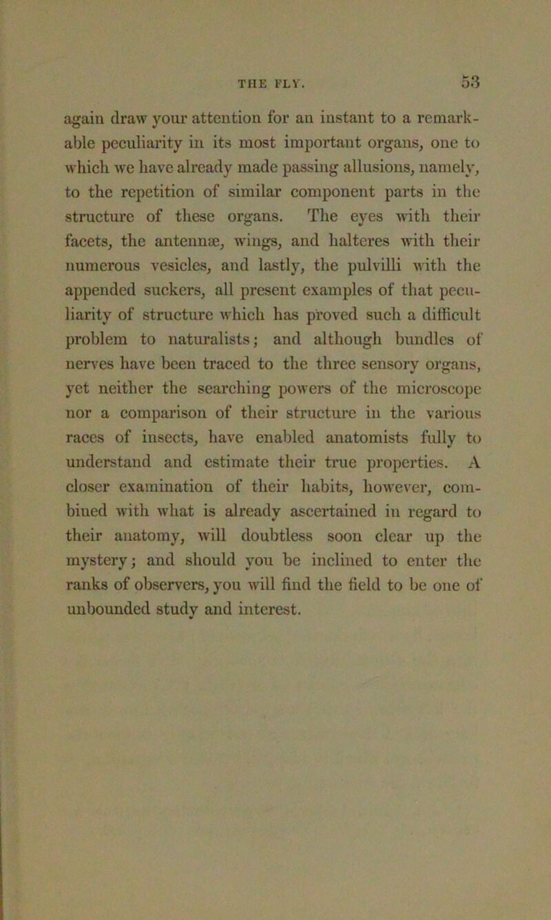 again draw your attention for an instant to a remark- able peculiarity in its most important organs, one to which we have already made passing allusions, namely, to the repetition of similar component parts in the structure of these organs. The eyes with their facets, the antennae, wings, and lialteres with their numerous vesicles, and lastly, the pulvilli with the appended suckers, all present examples of that pecu- liarity of structure which has proved such a difficult problem to naturalists; and although bundles of nerves have been traced to the three sensory organs, yet neither the searching powers of the microscope nor a comparison of their structure in the various races of insects, have enabled anatomists fully to understand and estimate their true properties. A closer examination of their habits, however, com- bined with what is already ascertained in regard to their anatomy, will doubtless soon clear up the mystery; and should you be inclined to enter the ranks of observers, you will find the field to be one of unbounded study and interest.