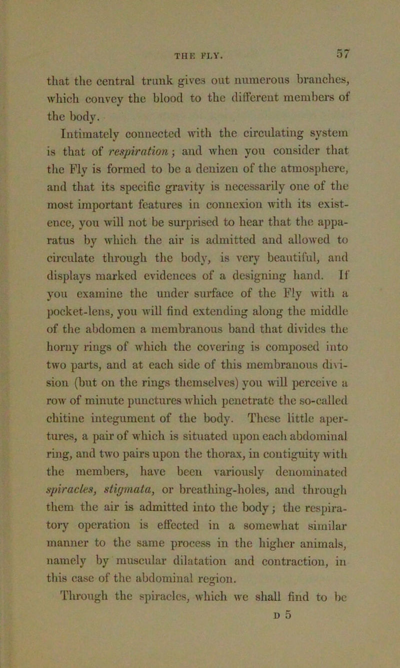 that the central trunk gives out numerous branches, which convey the blood to the different members of the body. Intimately connected with the circulating system is that of respiration-, and when you consider that the Ply is formed to be a denizen of the atmosphere, and that its specific gravity is necessarily one of the most important features in connexion with its exist- ence, you will not be surprised to hear that the appa- ratus by which the air is admitted and allowed to circulate through the body, is very beautiful, and displays marked evidences of a designing hand. If you examine the under surface of the Ply with a pocket-lens, you will find extending along the middle of the abdomen a membranous band that divides the horny rings of which the covering is composed into two parts, and at each side of this membranous divi- sion (but on the rings themselves) you will perceive a row of minute punctures which penetrate the so-called chitine integument of the body. These little aper- tures, a paii’ of which is situated upon each abdominal ring, and two pairs upon the thorax, in contiguity with the members, have been variously denominated spiracles, stigmata, or breathing-holes, and through them the air is admitted into the body -, the respira- tory operation is effected in a somewhat similar manner to the same process in the higher animals, namely by muscular dilatation and contraction, in this case of the abdominal region. Through the spiracles, which we shall find to be n 5