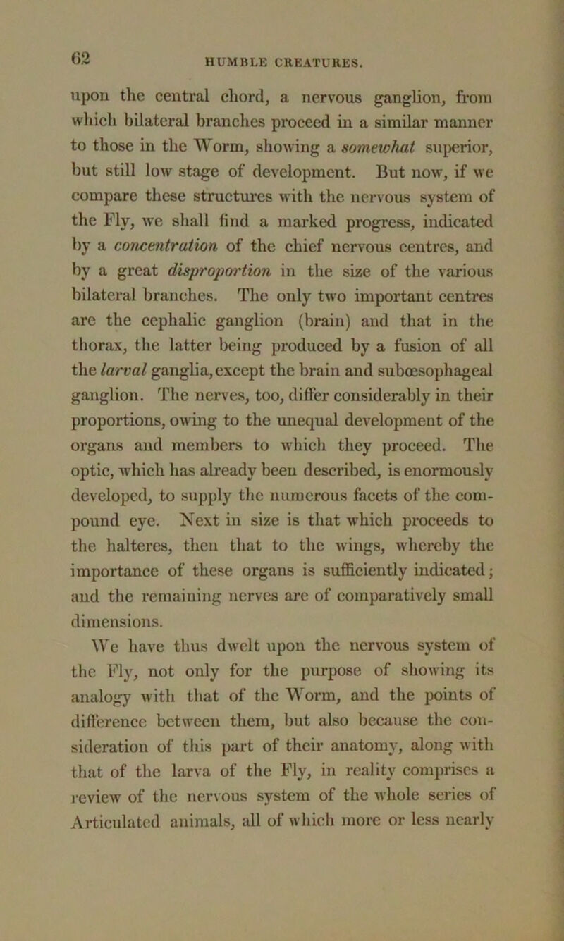 upon the central chord, a nervous ganglion, from which bilateral branches proceed in a similar manner to those in the Worm, showing a somewhat superior, but still low stage of development. But now7, if we compare these structures with the nervous system of the Ply, we shall find a marked progress, indicated by a concentration of the chief nervous centres, and by a great disproportion in the size of the various bilateral branches. The only two important centres are the cephalic ganglion (brain) and that in the thorax, the latter being produced by a fusion of all the larval ganglia, except the brain and suboesophageal ganglion. The nerves, too, differ considerably in their proportions, owing to the unequal development of the organs and members to which they proceed. The optic, which has already been described, is enormously developed, to supply the numerous facets of the com- pound eye. Next in size is that which proceeds to the halteres, then that to the wings, whereby the importance of these organs is sufficiently indicated; and the remaining nerves arc of comparatively small dimensions. We have thus dwelt upon the nervous system of the Fly, not only for the purpose of showing its analogy with that of the Worm, and the points of difference between them, but also because the con- sideration of this part of their anatomy, along w ith that of the larva of the Fly, in reality comprises a review of the nervous system of the whole series of Articulated animals, all of which more or less nearly