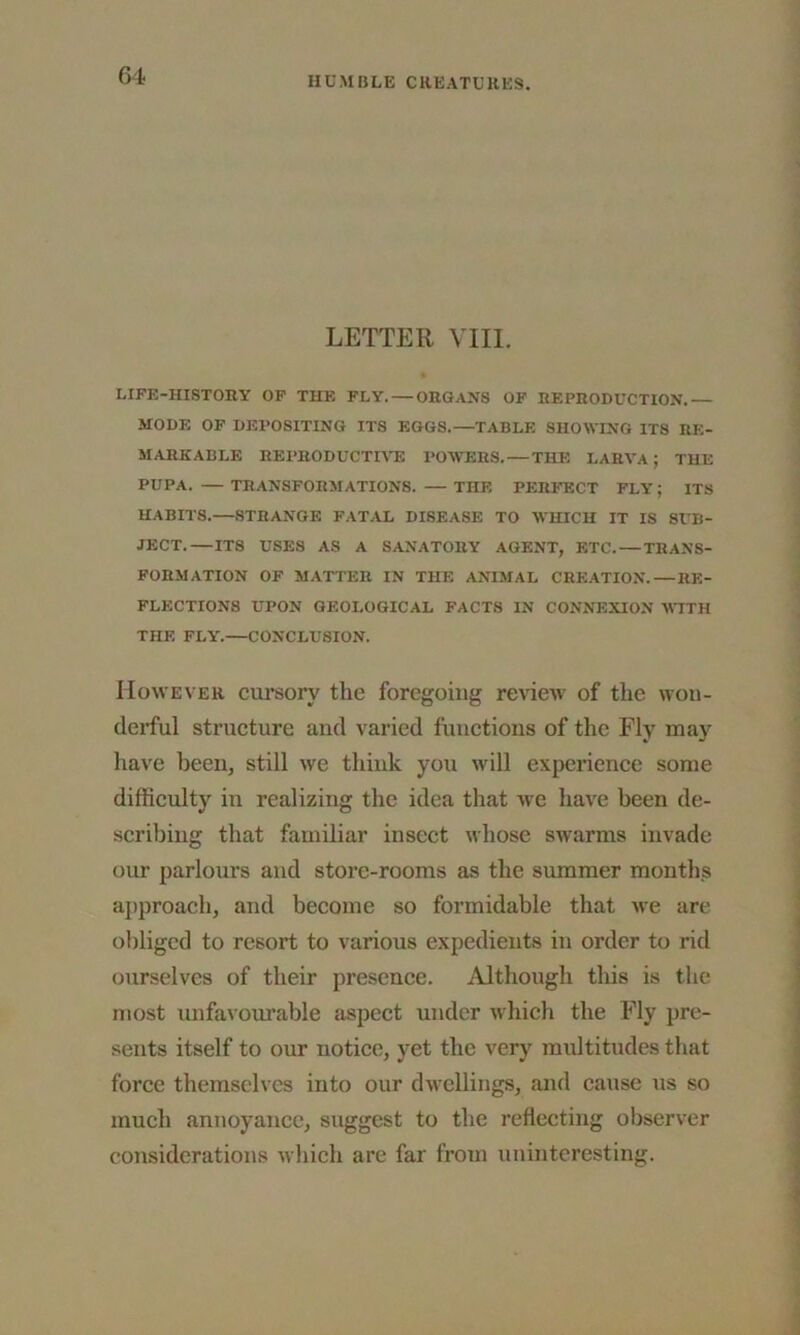 LETTER VIII. LIFE-HISTORY OF THE FLY. — ORGANS OF REPRODUCTION.— MODE OF DEPOSITING ITS EGGS.—TABLE SHOWING ITS RE- MARKABLE REPRODUCTIVE POWERS. — THE LARVA ; THE PUPA. — TRANSFORMATIONS. — THE PERFECT FLY; ITS HABITS.—STRANGE FATAL DISEASE TO WHICH IT IS SUB- JECT.—ITS USES AS A SANATORY AGENT, ETC.—TRANS- FORMATION OF MATTER IN THE ANIMAL CREATION.—RE- FLECTIONS UPON GEOLOGICAL FACTS IN CONNEXION WITH THE FLY'.—CONCLUSION. However cursory the foregoing review of the won- derful structure and varied functions of the Fly may have been, still we think you will experience some difficulty in realizing the idea that we have been de- scribing that familiar insect whose swarms invade our parlours and store-rooms as the summer months approach, and become so formidable that we are obliged to resort to various expedients in order to rid ourselves of their presence. Although this is the most unfavourable aspect under which the Fly pre- sents itself to our notice, yet the very multitudes that force themselves into our dwellings, and cause us so much annoyance, suggest to the reflecting observer considerations which are far from uninteresting.