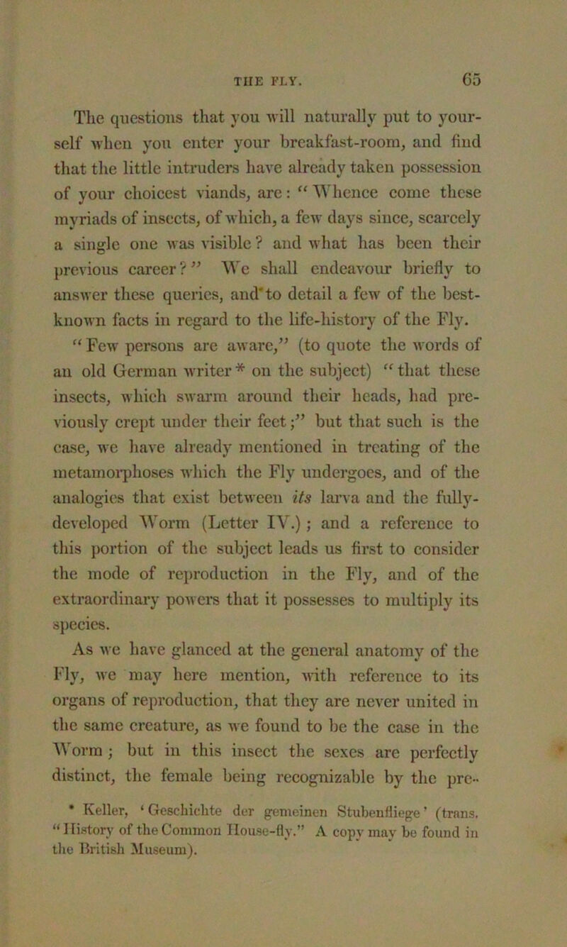The questions that you will naturally put to your- self when you enter your breakfast-room, and find that the little intruders have already taken possession of your choicest viands, are: “ Whence come these myriads of insects, of which, a few days since, scarcely a single one was visible ? and what has been their previous career ? ” We shall endeavour briefly to answer these queries, and to detail a few of the best- known facts in regard to the life-history of the Fly. “ Few persons arc aware,” (to quote the words of an old German writer * on the subject) “ that these insects, which swarm around their heads, had pre- viously crept under their feetbut that such is the case, we have already mentioned in treating of the metamorphoses which the Fly undergoes, and of the analogies that exist between its larva and the fully- developed Worm (Letter IV.); and a reference to this portion of the subject leads us first to consider the mode of reproduction in the Fly, and of the extraordinary powers that it possesses to multiply its species. As we have glanced at the general anatomy of the Fly, we may here mention, with reference to its organs of reproduction, that they are never united in the same creature, as we found to be the case in the Worm ; but in this insect the sexes are perfectly distinct, the female being recognizable by the pre- * Keller, ‘ Gcschichte der getneinen Stubenfliege’ (trans. “ History of the Common House-fly.” A copy may be found in the British Museum).