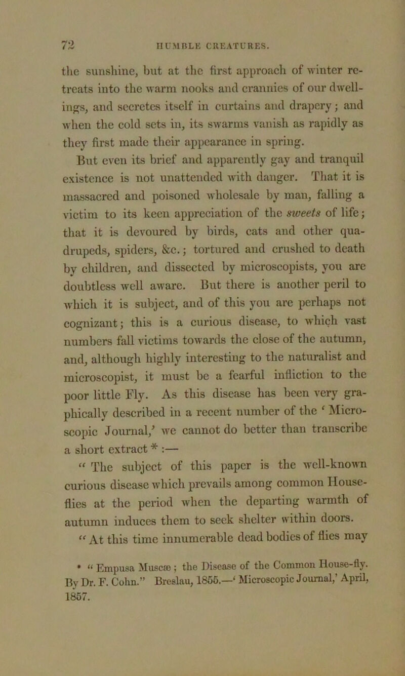 the sunshine, but at the first approach of winter re- treats into the warm nooks and crannies of our dwell- ings, and secretes itself in curtains and drapery; and when the cold sets in, its swarms vanish as rapidly as they first made their appearance in spring. But even its brief and apparently gay and tranquil existence is not unattended with danger. That it is massacred and poisoned wholesale by man, falling a victim to its keen appreciation of the siveets of life; that it is devoured by birds, cats and other qua- drupeds, spiders, &c.; tortured and crushed to death by children, and dissected by microscopists, you are doubtless well aware. But there is another peril to which it is subject, and of this you are perhaps not cognizant; this is a curious disease, to which vast numbers fall victims towards the close of the autumn, and, although highly interesting to the naturalist and microscopist, it must be a fearful infliction to the poor little Fly. As this disease has been very gra- phically described in a recent number of the c Micro- scopic Journal/ we cannot do better than transcribe a short extract * :— “ The subject of this paper is the well-known curious disease which prevails among common House- flies at the period when the departing warmth of autumn induces them to seek shelter within doors. “ At this time innumerable dead bodies of flies may * “ Empusa Muscse ; the Disease of the Common Ilonse-fly. Bv Dr. F. Cohn.” Breslau, 1855.—' Microscopic Joumal,’ April, 1857.
