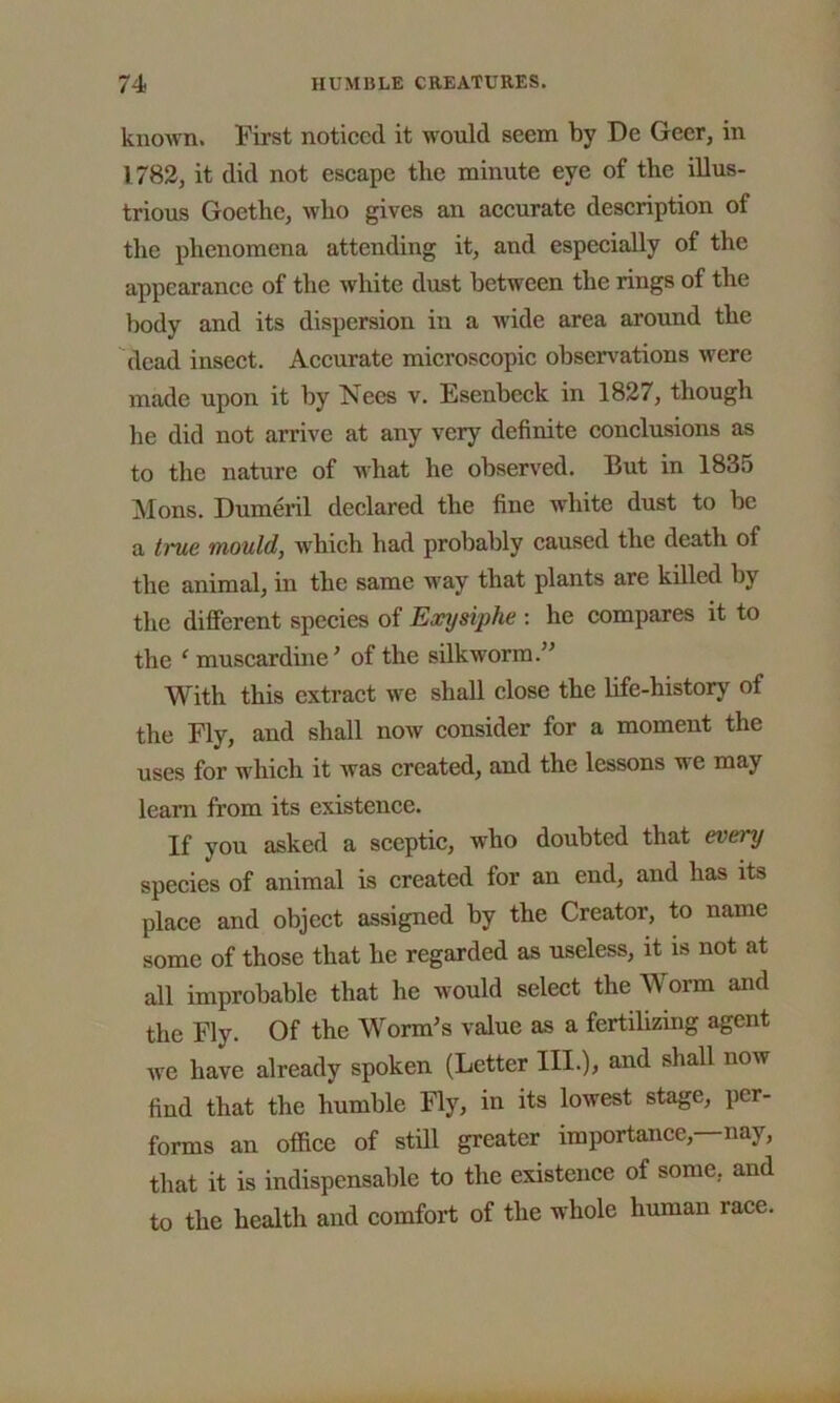 known. First noticed it would seem by De Geer, in 1782, it did not escape the minute eye of the illus- trious Goethe, who gives an accurate description of the phenomena attending it, and especially of the appearance of the white dust between the rings of the body and its dispersion in a wide area around the dead insect. Accurate microscopic observations were made upon it by Nees v. Esenbcck in 1827, though he did not arrive at any very definite conclusions as to the nature of what he observed. But in 1835 Mons. Dumeril declared the fine white dust to be a true mould, which had probably caused the death of the animal, in the same way that plants are killed by the different species of Earysiphe : he compares it to the ‘ muscardine' of the silkworm.” With this extract we shall close the life-history of the Fly, and shall now consider for a moment the uses for which it was created, and the lessons u e may learn from its existence. If you asked a sceptic, who doubted that evei y species of animal is created for an end, and has its place and object assigned by the Creator, to name some of those that he regarded as useless, it is not at all improbable that he would select the Worm and the Fly. Of the Worm's value as a fertilizing agent we have already spoken (Letter III.), and shall now find that the humble Fly, in its lowest stage, per- forms an office of still greater importance,—nay, that it is indispensable to the existence of some, and to the health and comfort of the whole human race.