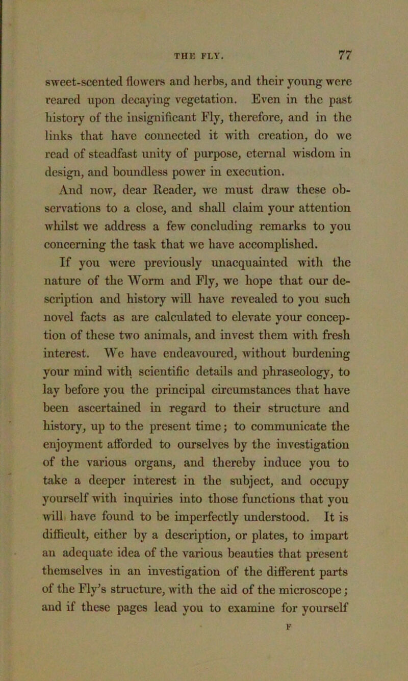 sweet-scented flowers and herbs, and their young were reared upon decayiug vegetation. Even in the past history of the insignificant Fly, therefore, and in the links that have connected it with creation, do we read of steadfast unity of purpose, eternal wisdom in design, and boundless power in execution. And now, dear Reader, we must draw these ob- servations to a close, and shall claim your attention whilst we address a few concluding remarks to you concerning the task that we have accomplished. If you were previously unacquainted with the nature of the Worm and Fly, we hope that our de- scription and history will have revealed to you such novel facts as are calculated to elevate your concep- tion of these two animals, and invest them with fresh interest. We have endeavoured, without burdening your mind with scientific details and phraseology, to lay before you the principal circumstances that have been ascertained in regard to their structure and history, up to the present time; to communicate the enjoyment afforded to ourselves by the investigation of the various organs, and thereby induce you to take a deeper interest in the subject, and occupy yourself with inquiries into those functions that you will have found to be imperfectly understood. It is difficult, either by a description, or plates, to impart an adequate idea of the various beauties that present themselves in an investigation of the different parts of the Fly’s structure, with the aid of the microscope; and if these pages lead you to examine for yourself F