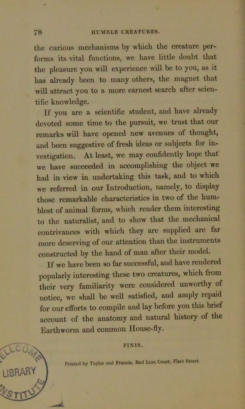 the curious mechanisms by which the creature per- forms its vital functions, we have little doubt that the pleasure you will experience will be to you, as it has already been to many others, the magnet that will attract you to a more earnest search after scien- tific knowledge. If you are a scientific student, and have already devoted some time to the pursuit, we trust that our remarks will have opened new avenues of thought, and been suggestive of fresh ideas or subjects for in- vestigation. At least, we may confidently hope that we have succeeded in accomplishing the object we had in view in undertaking this task, and to which we referred in our Introduction, namely, to display those remarkable characteristics in two of the hum- blest of animal forms, which render them interesting to the naturalist, and to show that the mechanical contrivances with which they are supplied are far more deserving of our attention than the instruments constructed by the hand of man after their model. If we have been so far successful, and have rendered popularly interesting these two creatures, which from their very familiarity were considered unworthy of notice, we shall be well satisfied, and amply repaid for our efforts to compile and lay before you this brief account of the anatomy and natural history of the Earthworm and common House-fly. Printed by Taylor and Francis, Red Lion Court, Fleet Street. FINIS.
