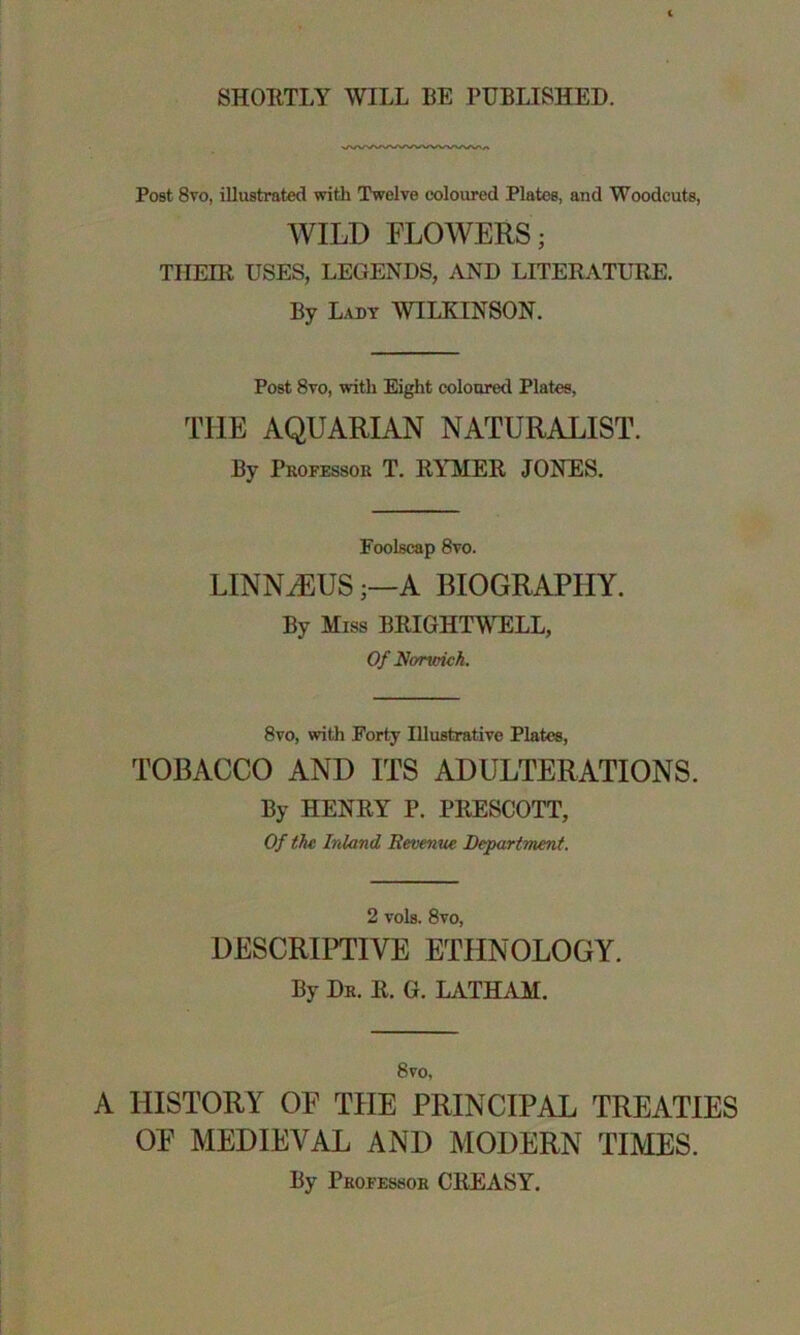 SHORTLY WILL BE PUBLISHED. Post 8vo, illustrated with Twelve coloured Plates, and Woodcuts, WILD FLOWERS; THEIR USES, LEGENDS, AND LITERATURE. By Lady WILKINSON. Post 8vo, with Eight coloured Plates, THE AQUARIAN NATURALIST. By Professor T. RYMER JONES. Foolscap 8vo. LINNAEUS;—A BIOGRAPHY. By Miss BRIGHTWELL, Of Norwich. 8vo, with Forty Illustrative Plates, TOBACCO AND ITS ADULTERATIONS. By HENRY P. PRESCOTT, Of the Inland Revenue Department. 2 vols. 8vo, DESCRIPTIVE ETHNOLOGY. By Dr. R. G. LATHAM. 8vo, A HISTORY OF THE PRINCIPAL TREATIES OF MEDIEVAL AND MODERN TIMES. By Professor CREASY.