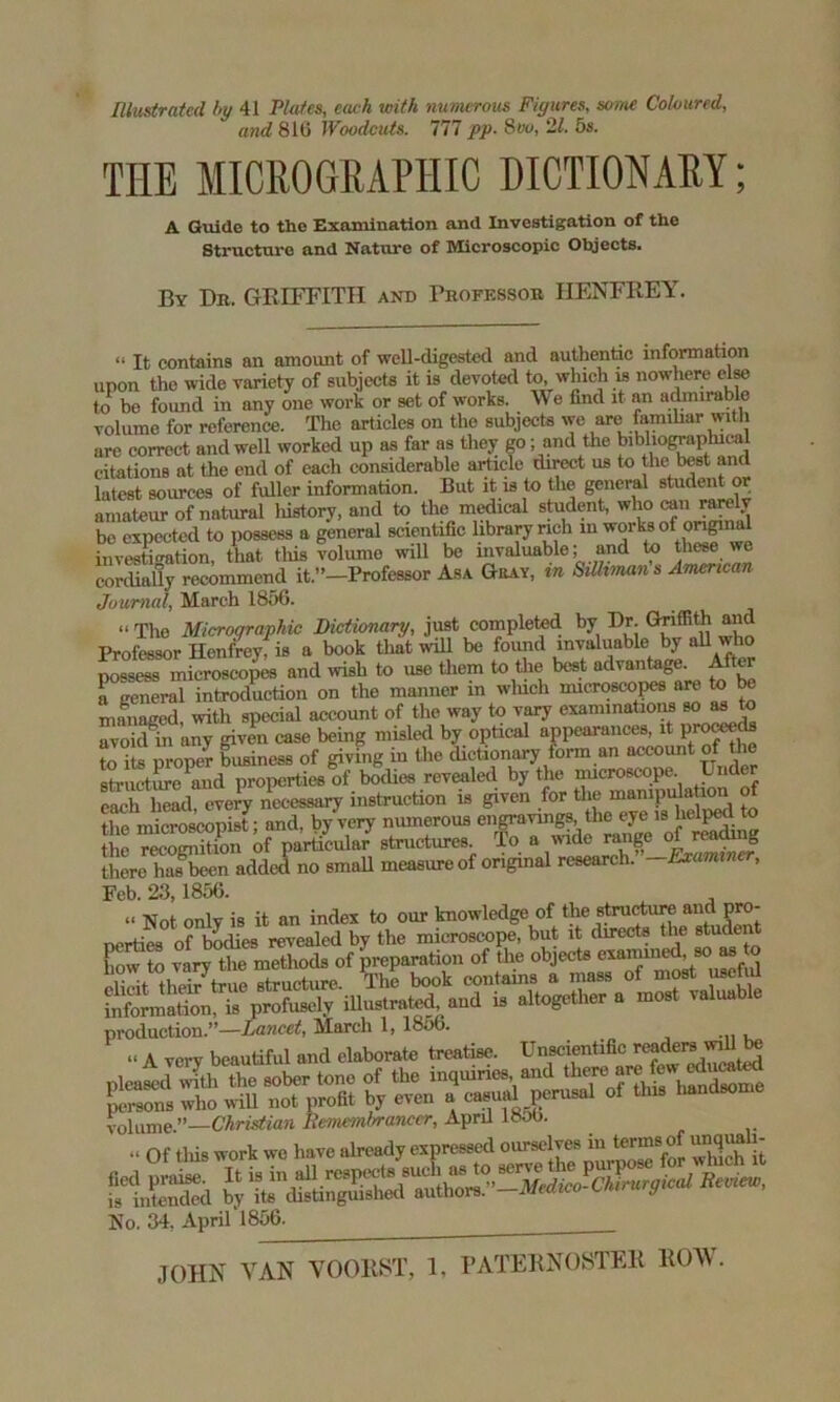 Illustrated by 41 Plates, each with numerous Figures, some Coloured, and 816 Woodcuts. 777 pp- 8vo, 21. 5s. THE MICROGRAPHIC DICTIONARY; A Guide to the Examination and Investigation of the Structure and Nature of Microscopic Objects. By Dr. GRIFFITH and Professor HENFREY. “ It contains an amount of well-digested and authentic information upon the wide variety of subjects it is devoted to, which is nowhere else to* bo found in any one work or set of works. We find it an admirable volume for reference. The articles on the subjects we are famihar with are correct and well worked up as far as they go; and the bibliographical citations at the end of each considerable article direct us to the best and latest sources of fuller information. But it is to the general student or amateur of natural history, and to the medical student, who can rarelv be expected to possess a general scientific library rich in works of origins investigation, that this volume wiU be invaluable; and to these we cordially recommend it.”—Professor Asa Gray, m Silltman s American Journal, March 18;>G. “ The Microqraphic Dictionary, just completed by Dr. Griffith and Professor Henfrey, is a book that will be found invaluable by all who possess microscopes and wish to use them to the best advantage. After a general introduction on the manner in which microscops are to be managed, with special account of the way to vary examination MM to avoid in any given case being misled by optical appearances, it proceeds to ite proper business of giving in the dictionary form an account of the ste Stime and properties of bodies revealed by the microscope Under necessary instruction is given for the mampula ion of the microscopist; and, by very nmnerous engravings the eye is helped to !he reeoSton of particular structures. To a wide range of reading there has-been added no small measure of original research. -Examiner, Feb. 23,1856. “ Not only is it an index to our knowledge of the structure and pro- nerties of bodies revealed by the microscope, but it directs the studen how to vary the methods of preparation of the objects examined, so as to eHoit thdr true structure. The book contains a mass of most useful information, is profusely iUustrated, and is altogether a most valuable production.”—Lancet, March 1, 1856. » A very bc.ul.ful „.,d el.bor.te treat;*. volume.”—Christian Remembrancer, April 1800. .i Of tliis work we have already expressed ourselves in terms^of unquali- SSd ^’-MedJchtrurgical Review, No. 34, April 1856. JOHN VAN YOOliST, 1, PATERNOSTER ROW.