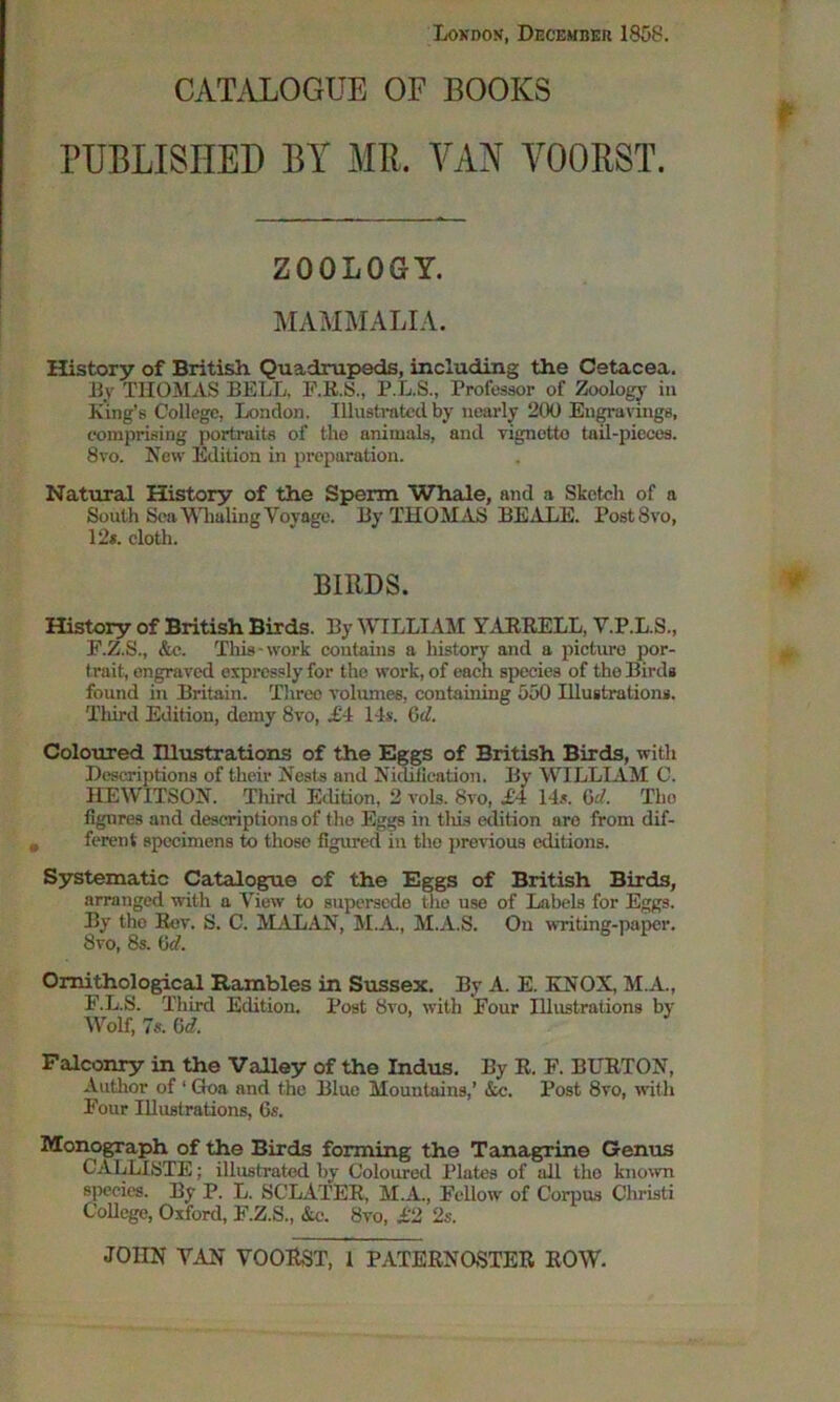 London, December 1858. CATALOGUE OF BOOKS PUBLISHED BY MIL VAN VOORST. ZOOLOGY. MAMMALIA. History of British Quadrupeds, including the Cetacea. By THOMAS BELL. F.RS., P.L.S., Professor of Zoology in King’s College, London. Illustrated by nearly 200 Engravings, comprising portraits of the nnimals, and vignetto tail-pieces. 8vo. New Edition in preparation. Natural History of the Sperm Whale, and a Sketch of a South Sea Whaling Voyage. By THOMAS BEALE. PostSvo, 12*. cloth. BIRDS. History of British Birds. By WTLLIAM YARRELL, V.P.L.S., F.Z.S., &c. This - work contains a history and a picture por- trait, engraved expressly for the work, of each species of the Bird* found in Britain. Three volumes, containing 550 Illustration*. Third Edition, demy 8vo, £-1 14s. Gc7 Coloured Illustrations of the Eggs of British Birds, with Descriptions of their Nests and Nidifieation. By WILLIAM C. HEWITSON. Tliird Edition, 2 vols. 8vo, £4 14s. Gd. The figures and descriptions of the Eggs in tliis edition are from dif- ferent specimens to those figured in the previous editions. Systematic Catalogue of the Eggs of British Birds, arranged with a View to supersede the use of Labels for Eggs. By the Rev. S. C. MALAN, M.A., M.A.S. On writing-paper. 8vo, 8s. M. Ornithological Rambles in Sussex. By A. E. KNOX, M.A., F.L.S. Third Edition. Post 8vo, with Four Illustrations by Wolf, 7s. Gd. Falconry in the Valley of the Indus. By R. F. BURTON, Author of 1 Goa and the Blue Mountains,’ Ac. Post 8vo, with Four Illustrations, 6s. Monograph of the Birds forming the Tanagrine Genus C'ALLISTE; illustrated by Coloured Plates of all the known species. By P. L. SCLATER, M.A., Fellow' of Corpus Christi College, Oxford, F.Z.S., &c. 8vo, £2 2s.