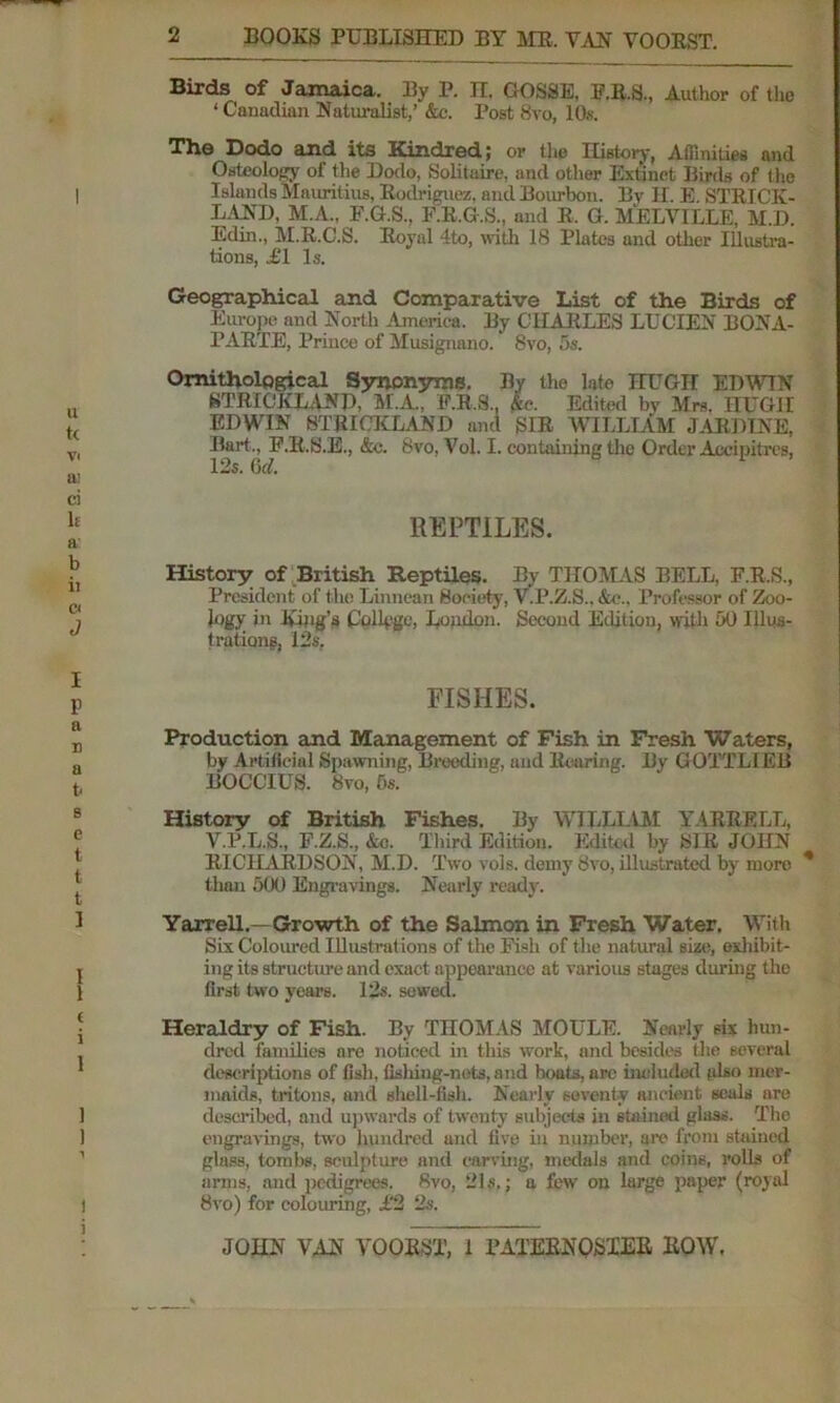 Birds of Jamaica. By P. H. GOSSE, E.R.S., Author of the ‘ Canadian Naturalist,’ &c. Post 8vo, 10s. The Dodo and its Kindred; or the History, Affinities and Osteology of the Dodo, Solitaire, and other Extinct Birds of the Islands Mauritius, Rodriguez, and Bourbon. By H. E. STRICK- LAND, M.A., F.G.S., F.R.G.S., and R. G. MELVILLE, M.D. Edin., M.R.C.S. Royal 4to, with 18 Plates and other Illustra- tions, £1 Is. Geographical and Comparative List of the Birds of Europe and North America. By CHARLES LUCIEN BONA- PARTE, Prince of Musignano. 8vo, 5s. Ornithological Synonyms. By the late HUGH EDWIN STRICKLAND, M.A., F.R.S., Ac. Edited by Mrs. HUGH EDWIN STRICKLAND and SIR WILLIAM JARDINE, Bart., F.R.S.E., &c. 8vo, Vol. I. containing the Order Aceipitres, REPTILES. History of British Reptiles. By THOMAS BELL, F.R.S., President of the Linnean Society, V.P.Z.S.. &c.. Professor of Zoo- logy in King’s Collyge, Loudon. Second Edition, with 50 Illus- t rations, 12s, FISHES. Production and Management of Fish in Fresh Waters, by Artificial Spawning, Breeding, and Rearing. By GOTTLIEB BOCCIUS. 8vo, 5s. History of British Fishes. By WILLIAM YMRRELL, V.P.L.S., F.Z.S., &c. Third Edition. Edited by SIR JOHN RICHARDSON, M.D. Two vols. demy Svo, illustrated by moro * than 500 Engravings. Nearly ready. Yarrell.— Growth of the Salmon in Fresh Water. With Six Coloured Illustrations of the Pish of the natural size, exhibit- ing its structure and exact appearance at various stages during the first two years. 12s. sewed. Heraldry of Fish. By THOMAS MOULE. Nearly six hun- dred families are noticed in this work, and besides the several descriptions of fish, fisliing-nets, and boats, are included also mer- maids, tritons, and shell-fish. Nearly seventy ancient seals are described, and upwards of twenty subjects in stained glass. The engravings, two hundred and five in number, are from stained glass, tom 1)8, sculpture and carving, medals and coins, rolls of arms, and pedigrees. 8vo, 21s.; a few on large paper (royal 8vo) for colouring, £2 2s.