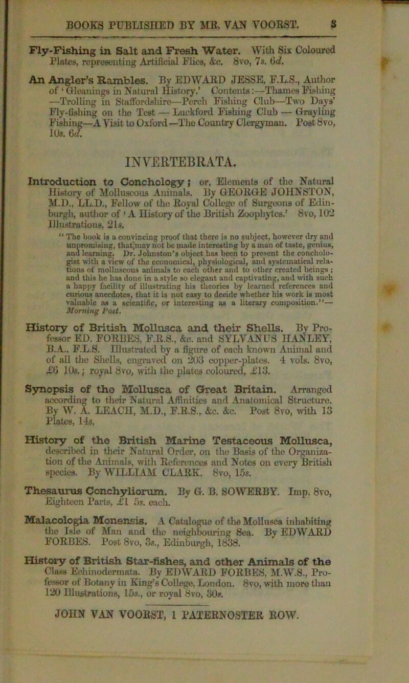 Fly-Fishing in Salt and Fresh Water. With Six Coloured Plates, representing Artificial Flies, &c. 8vo, 7s. 6d. An Angler’s Rambles. By EDWAED JESSE, E.L.S., Author of ‘ Gleanings in Natural History.’ Contents:—Thames Fishing —Trolling in Staffordshire—Perch Fishing Club—Two Days’ Fly-fishing on the Test — Luekford Fishing Club — Grayling Fishing—A Visit to Oxford —The Country Clergyman. Post 8vo, lt)s. 6 d. INVERTEBRATA. Introduction to Conchology; or, Elements of the Natural History of Molluscous Animals. By GEOEGE JOHNSTON, M.D., LL.D., Fellow of the Eoyal College of Surgeons of Edin- burgh, author of ‘ A History of the British Zoophytes.’ 8vo, 102 Illustrations, 21s. “ The book is a convincing proof that there is no subject, however dry and unpromising, thatjmav not be made interesting by a man of taste, genius, and learning. l)r. Johnston’s object has been to present the concholo- gist with a view of the economical, physiological, and systematical rela- tions of molluscous animals to each other and to other created beings ; and this he has done in a style so elegant and captivating, and with such a happy facility of illustrating his theories by learned references and curious anecdotes, that it is not easy to decide whether his work is most valuable as a scientific, or interesting as a literary composition.”— Morning Post. History of British MoUusca and their Shells. By Pro- fessor ED. FOEBES, F.R.S., &c. and 8 YLVAN US HANLEY, B.A.. F.L.S. Hlustratcd by a figure of each known Animal and of all tlio Shells, engraved on 203 copper-plates. 4 vols. 8vo, AG 10s.; royal 8vo, with the plates coloured, Aid. Synopsis of the MoUusca of Great Britain. Arranged according to their Natural Affinities and Anatomical Structure. By W. A. LEACH, M.D., F.K.S., &c. &c. Post 8vo, with 13 Plates, 14s. History of the British Marine Testaceous MoUusca, described in their Natural Order, on the Basis of the Organiza- tion of the Animals, with References and Notes on every British species. By WILLIAM CLARK. 8vo, 15s. Thesaurus Conchyliorum. By G. B. SOWERBY. Imp. 8vo, Eighteen Parts, A l 5s. each. Malacologia Monensis. A Catalogue of the MoUusca inhabiting the Isle of Man and the neighbouring Sea. By EDWAED F'ORBES. Post 8vo, 3s., Edinburgh, 1838. History of British Star-fishes, and other Animals of the Class Echinodermnta. By EDWARD FORBES, M.W.S., Pro- fessor of Botany in King’s CoUege, London. 8vo, with more than 120 Illustrations, 15s., or royal 8vo, 30».