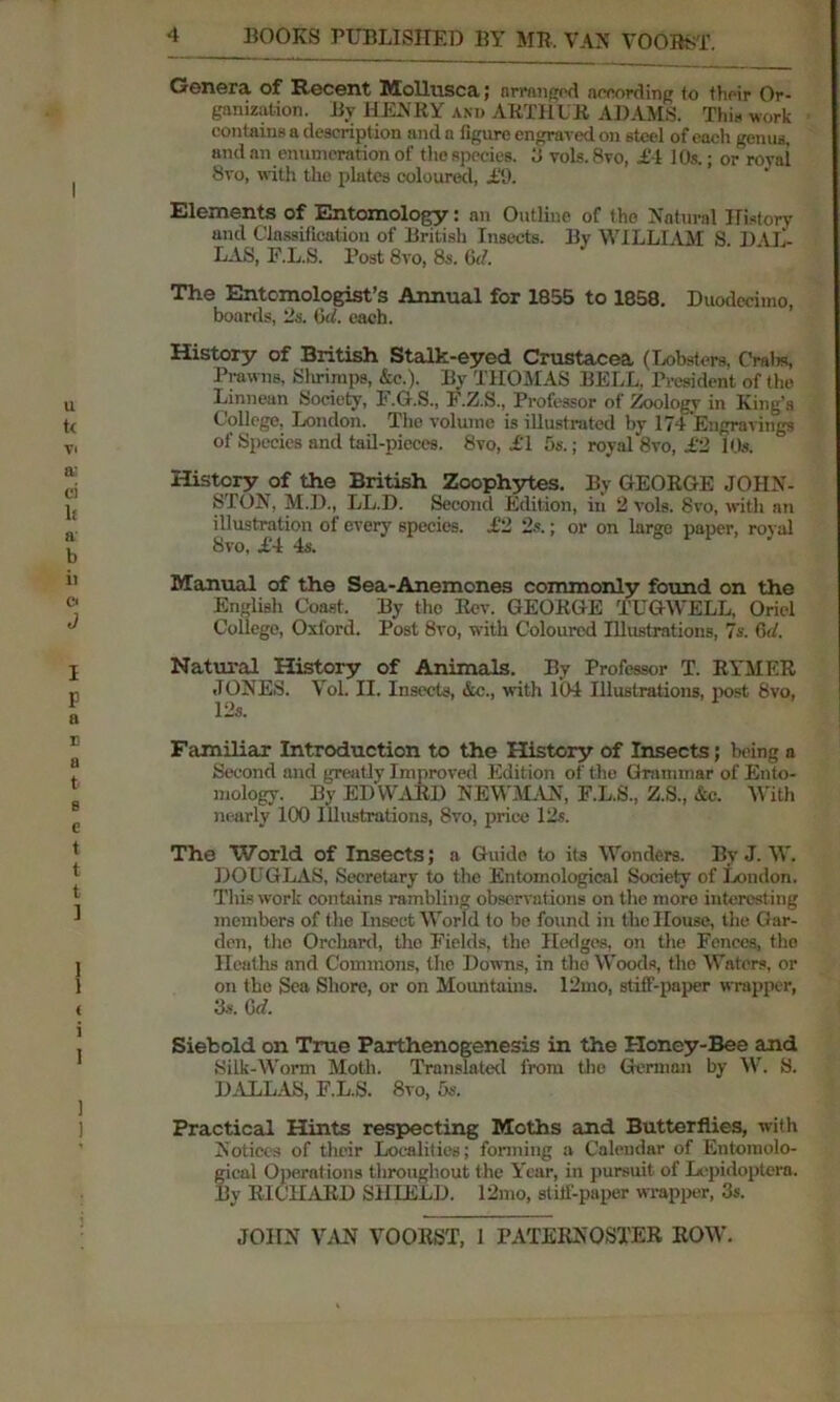 Genera of Recent Mollusca; arranged according to their Or- ganization. By HENRY and ARTHUR ADAMS. Thin work contains a description and a figure engraved on steel of each genus, and an enumeration of the species, 3 vols.8vo, £4 10s.; or rovai 8vo, with the plates coloured, £9. Elements of Entomology: an Outline of the Natural History and Classification of British Insects. By WILLIAM S. DAL- LAS, F.L.S. Post 8vo, 8s. 6<7. The Entomologist’s Annual for 1855 to 1858. Duodecimo, boards, 2a. Gut. each. History of British Stalk-eyed Crustacea (Lobsters, Crain, Prawns, 8 hr imps, &c.). By THOMAS BELL. President of the Linnean Society, F.G.S., F.Z.S., Professor of Zoology in King’s College, London. The volume is illustrated by 174 Engravings of Species and tail-pieces. 8vo, £T 5s.; royal 8vo, £2 10s. History of the British Zoophytes. Bv GEORGE JOHN- STON, M.D., LL.D. Second Edition, in 2 vols. 8vo, with an illustration of every species, i‘2 2s.; or on large paper, rovai 8vo, £4 4s. Manual of the Sea-Anemones commonly found on the English Coast. By the Rev. GEORGE TUGWELL, Oriel College, Oxford. Post 8vo, with Coloured Illustrations, 7s. 6(7. Natural History of Animals. By Professor T. RYMER JONES. Vol. II. Insects, &c., with 104 Illustrations, post 8vo, 12s. Familiar Introduction to the History of Insects; being a Second and greatly Improved Edition of the Grammar of Ento- mology. By ED WARD NEWMAN, F.L.S., Z.S., &c. With nearly 100 Illustrations, 8vo, price 12s. The World of Insects; a Guide to its Wonders. By J. W. DOUGLAS, Secretary to the Entomological Society of London. This work contains rambling observations on the more interesting members of the Insect World to be found in the House, the Gar- den, the Orchard, tho Fields, the Hedges, on the Fences, tho Heaths and Commons, the Downs, in tho Woods, the Waters, or on the Sea Shore, or on Mountains. 12mo, stiff-paper wrapper, 3s. G d. Siebold on True Parthenogenesis in the Honey-Bee and Silk-Worm Moth. Translated from the German by W. S. DALLAS, F.L.S. 8vo, 5s. Practical Hints respecting Moths and Butterflies, with Notices of their Localities; forming a Calendar of Entomolo- gical Operations throughout the Year, in pursuit of Lepidoptera. By RICHARD SHIELD. 12mo, stiff-paper wrapper, 3s.