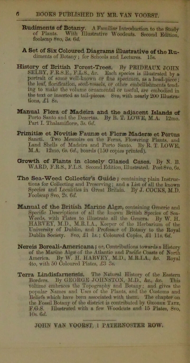 Rudiments of Botany. A Familiar Introduction to the Study of Plants. With Illustrative Woodcuts. Second Edition, foolscap 8vo, 3*. 6cl. A Set of Six Coloured Diagrams illustrative of the Ru- diments of Botany; for Schools and Lectures. 15s. History of British Forest-Trees. By PRIDEAUX JOHN SELBY, F.R.S.E., F.L.S., &c. Each species is illustrated by a portrait of some well-known or fine specimen, as a head-piece; the leaf, Aerification, seed-vessels, or other embellishments tend- ing to make the volume ornamental or useful, are embodied in the text or inserted as tail-pieces. 8vo, with nearly 200 Illustra- tions, .£1 8s, Manual Flora of Madeira and the adjacent Islands of Porto Santo and the Dezertas. By R. T. LOWE, M.A. 12mo. Part I. Thalamiflorae, 3s. Gd. Primitiae et Novitiae Faunae et Florae Maderae et Portus Sancti. Two Memoirs on the Ferns, Flowering Plants, and Land Shells of Madeira and Porto Santo. By R. T. LOWE, M.A. I2mo, Gs. Gd., boards (150 copies printed). Growth of Plants in closely Glazed Cases. By N. B. WARD, F.R.S., F.L.S. Second Edition, Illustrated. Post8vo, Gs. The Sea-Weed Collector's Guide; containing plain Instruc- tions for Collecting and Preserving; and a List of all the known Species and Localities in Great Britain. By J. COCKS, M.I). Foolscap 8vo, 2s. 6d. Manual of the British Marine Algae, containing Generic and Specific Descriptions of all the known British Species of Sea- Weeds, with Plates to illustrate all the Genera. By W. H. HARYEY, M.D., M.R.T.A., Keeper of the Herbarium of the University of Dublin, and Professor of Botany to the Royal Dublin Society. 8vo, IT Is.; Coloured Copies,’<£1 11s. Qd.' Nereis Boreali-Americana; or, Contributions towards n History of the Marino Alga? of the Atlantic and Pacific Coasts of North America. By W. II. HARYEY, M.D., M.R.I.A., &e. Royal 4to, with 50 Coloured Plates, £ii 3s. Terra Lindisfamensis. The Natural History of the Eastern Borders. By GEORGE JOHNSTON, M.D., &c., &c. This volume embraces the Topography and Botany: and gives the popular Names and Uses of the Plants, and the Customs and Beliefs which have been associated with them. The chapter on the Fossil Botany of the district is contributed by George Tate, F.G.S. Illustrated with a few Woodcuts and 15 Plates, 8vo, 10s. Gd.