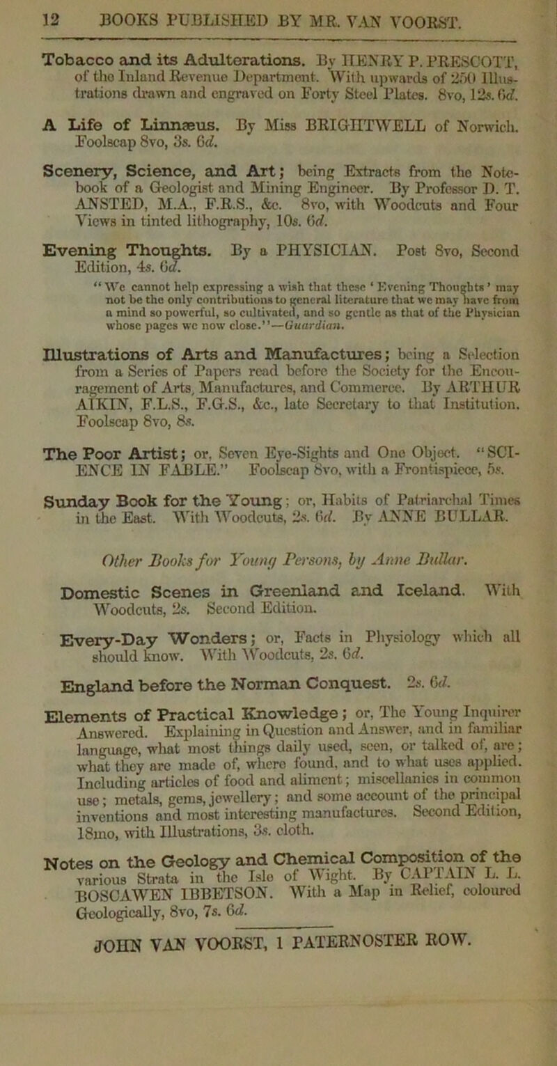 Tobacco and its Adulterations. By HENRY P. PRESCOTT, of the Inland Revenue Department. With upwards of 250 Illus- trations drawn and engraved on Forty Steel Plates. 8vo, 12s. f>d. A Life of Linnaeus. By Miss BRIGIITWELL of Norwich. Foolscap 8vo, 3s. Gd. Scenery, Science, and Art; being Extracts from the Note- book of a Geologist and Mining Engineer. By Professor D. T. ANSTED, M.A., F.R.S., &c. 8vo, with Woodcuts and Four Views in tinted lithography, 10s. Gd. Evening Thoughts. By a PHYSICIAN. Poet 8vo, Second Edition, 4s. Gd. “ We cannot help expressing a wish that these ‘ Evening Thoughts ’ may not be the only contributions to general literature that we may have from a mind so powerful, so cultivated, and so gentle as that of the Physician whose pages wc now close.”—Guardian. IUustrations of Arts and Manufactures; being a Selection from a Series of Papers read before the Society for the Encou- ragement of Arts, Manufactures, and Commerce. By ARTHUR A1KIN, F.L.S., F.G.S., &c., late Secretary to that Institution. Foolscap 8vo, 8s. The Poor Artist; or. Seven Eye-Sights and One Object, “SCI- ENCE IN FABLE.” Foolscap 8vo, with a Frontispiece, 5s. Sunday Book for the Young ; or, Habits of Patriarchal Times in the East. With Woodcuts, 2s. 6rf. B,v ANNE BULLAR. Other Books for Young Persons, hg Anne Bullar. Domestic Scenes in Greenland and Iceland. With Woodcuts, 2s. Second Edition. Every-Day Wonders; or, Facts in Physiology which all should know. With Woodcuts. 2s. Gd. England before the Norman Conquest. 2s. Gd. Elements of Practical Knowledge; or, The Young Inquirer Answered. Explaining in Question and Answer, and in familiar languago, what most tilings daily used, seen, or talked ot, are; what they are made of, where found, and to what uses applied. Including articles of food and aliment; miscellanies in common use; metals, gems, jewellery; and somo account of the principal inventions and most interesting manufactures. Second Edition, 18mo, with Illustrations, 3s. cloth. Notes on the Geology and Chemical Com^tion of the various Strata in the Isle ot Might. By l All AIN L. L. BOSCAWEN IBBETSON. With a Map m Relief, coloured Geologically, 8vo, 7s. Gd1.