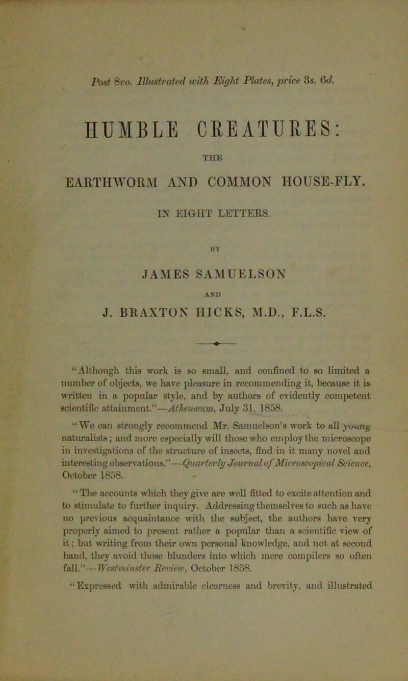 Post 8ro. Illustrated with Eight Plates, price 8s. 6d. HUMBLE CREATURES: THK EARTHWORM AND COMMON HOUSE-FLY. IN RIGHT LETTERS. BY JAMES SAMUELSON AND J. BRAXTON I11CKS, M.D., F.L.S. “Although this work is so small, and confined to so limited a number of objects, we have pleasure in recommending it, because it is written in a popular style, and by authors of evidently competent scientific attainment.”—Atheneeum, July 31. 1858. “We can strongly recommend Mr. Samuelson’s work to all yuuirg naturalists; and more especially will those who employ the microscope in investigations of the structure of insects, find in it many novel and interesting observations.”—Quarterly Journal of Microscopical Science, October 1858. “ The accounts which they give are well fitted to excite attention and to stimulate to further inquiry. Addressing themselves to such as have no previous acquaintance with the subject, the authors have very properly aimed to present rather a popxdar than a scientific view of it; but writing from their own personal knowledge, and not at second liand, they avoid those blunders into which mere compilers so often fall.”—Westminster Review, October 1858. “Expressed with admirable clearness and brevity, and illustrated