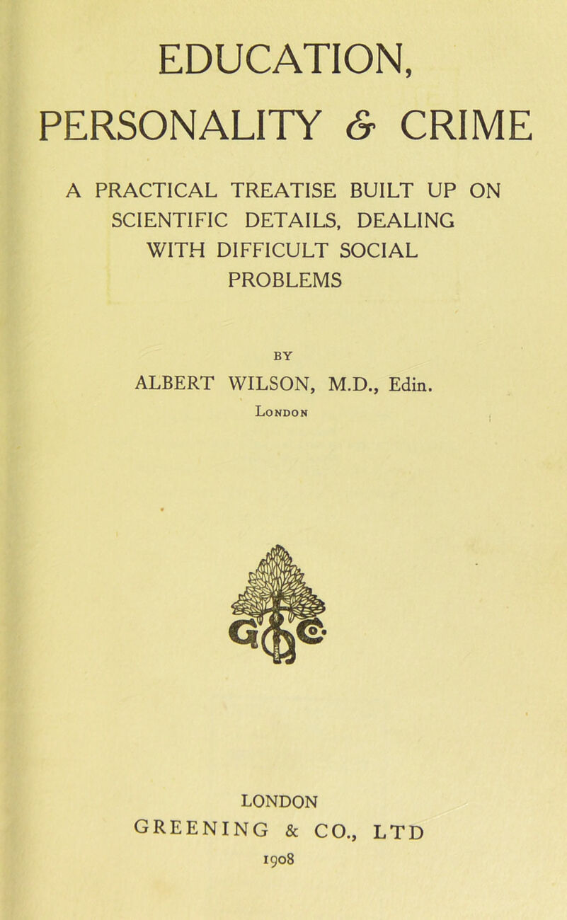 EDUCATION, PERSONALITY & CRIME A PRACTICAL TREATISE BUILT UP ON SCIENTIFIC DETAILS, DEALING WITH DIFFICULT SOCIAL PROBLEMS ALBERT WILSON, M.D., Edin. London LONDON GREENING & CO., LTD 1908