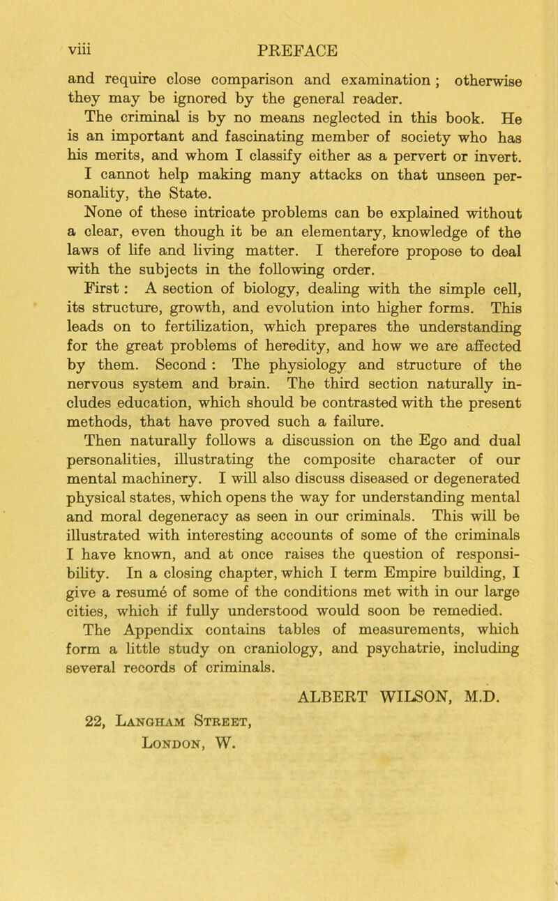 and require close comparison and examination; otherwise they may be ignored by the general reader. The criminal is by no means neglected in this book. He is an important and fascinating member of society who has his merits, and whom I classify either as a pervert or invert. I cannot help making many attacks on that unseen per- sonality, the State. None of these intricate problems can be explained without a clear, even though it be an elementary, knowledge of the laws of life and living matter. I therefore propose to deal with the subjects in the following order. First: A section of biology, dealing with the simple cell, its structure, growth, and evolution into higher forms. This leads on to fertilization, which prepares the understanding for the great problems of heredity, and how we are affected by them. Second : The physiology and structure of the nervous system and brain. The third section naturally in- cludes education, which should be contrasted with the present methods, that have proved such a failure. Then naturally follows a discussion on the Ego and dual personalities, illustrating the composite character of our mental machinery. I will also discuss diseased or degenerated physical states, which opens the way for understanding mental and moral degeneracy as seen in our criminals. This will be illustrated with interesting accounts of some of the criminals I have known, and at once raises the question of responsi- bility. In a closing chapter, which I term Empire building, I give a resume of some of the conditions met with in our large cities, which if fully understood would soon be remedied. The Appendix contains tables of measurements, which form a little study on craniology, and psychatrie, including several records of criminals. ALBERT WILSON, M.D. 22, Langham Street, London, W.