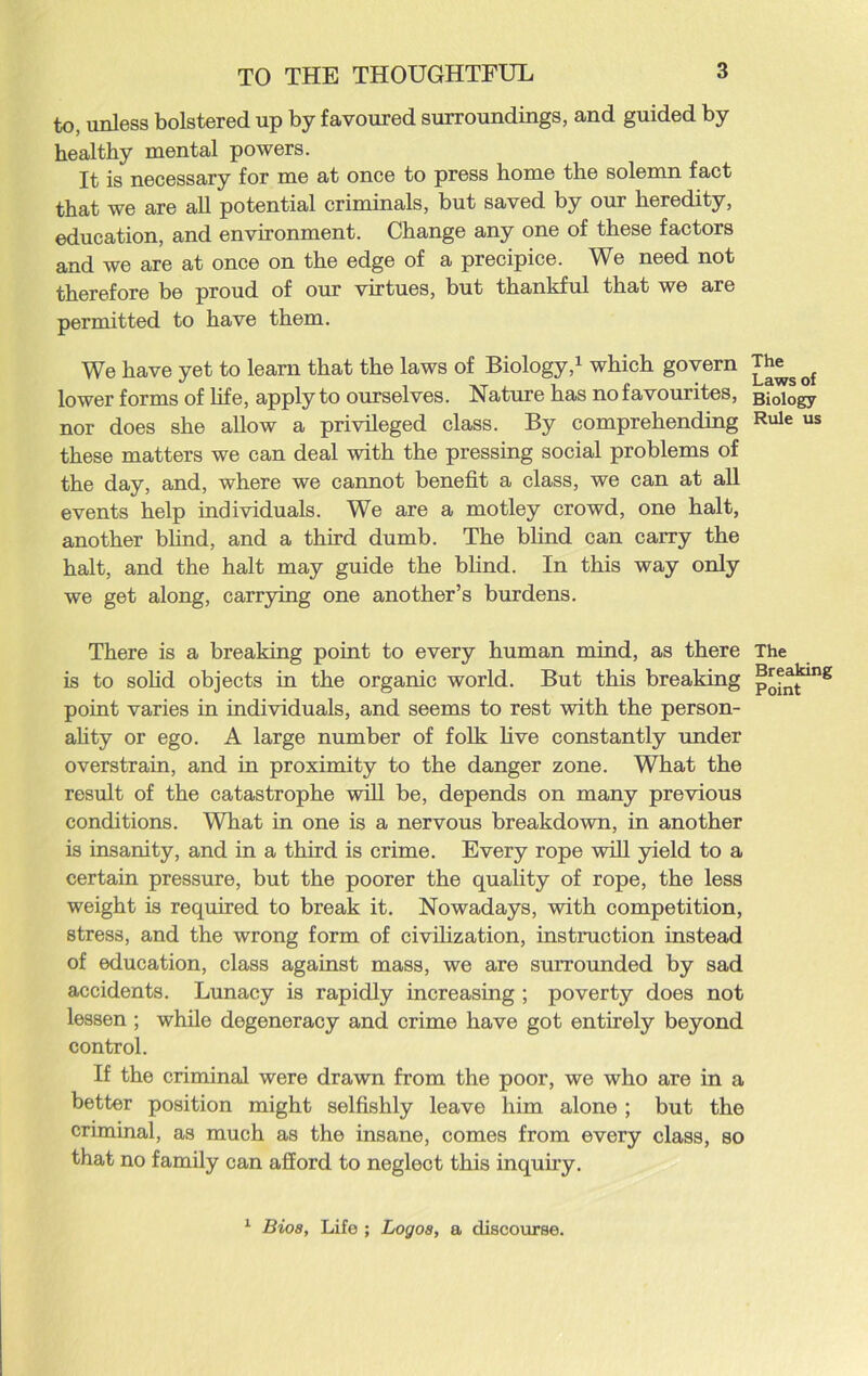 to, unless bolstered up by favoured surroundings, and guided by healthy mental powers. It is necessary for me at once to press home the solemn fact that we are all potential criminals, but saved by our heredity, education, and environment. Change any one of these factors and we are at once on the edge of a precipice. We need not therefore be proud of our virtues, but thankful that we are permitted to have them. We have yet to learn that the laws of Biology,1 which govern lower forms of life, apply to ourselves. Nature has no favourites, nor does she allow a privileged class. By comprehending these matters we can deal with the pressing social problems of the day, and, where we cannot benefit a class, we can at all events help individuals. We are a motley crowd, one halt, another blind, and a third dumb. The blind can carry the halt, and the halt may guide the blind. In this way only we get along, carrying one another’s burdens. There is a breaking point to every human mind, as there is to solid objects in the organic world. But this breaking point varies in individuals, and seems to rest with the person- ality or ego. A large number of folk live constantly under overstrain, and in proximity to the danger zone. What the result of the catastrophe will be, depends on many previous conditions. What in one is a nervous breakdown, in another is insanity, and in a third is crime. Every rope will yield to a certain pressure, but the poorer the quality of rope, the less weight is required to break it. Nowadays, with competition, stress, and the wrong form of civilization, instruction instead of education, class against mass, we are surrounded by sad accidents. Lunacy is rapidly increasing ; poverty does not lessen ; while degeneracy and crime have got entirely beyond control. If the criminal were drawn from the poor, we who are in a better position might selfishly leave him alone ; but the criminal, as much as the insane, comes from every class, so that no family can afford to neglect this inquiry. The Laws of Biology Rule us The Breaking Point 1 Bioa, Life ; Logos, a discourse.