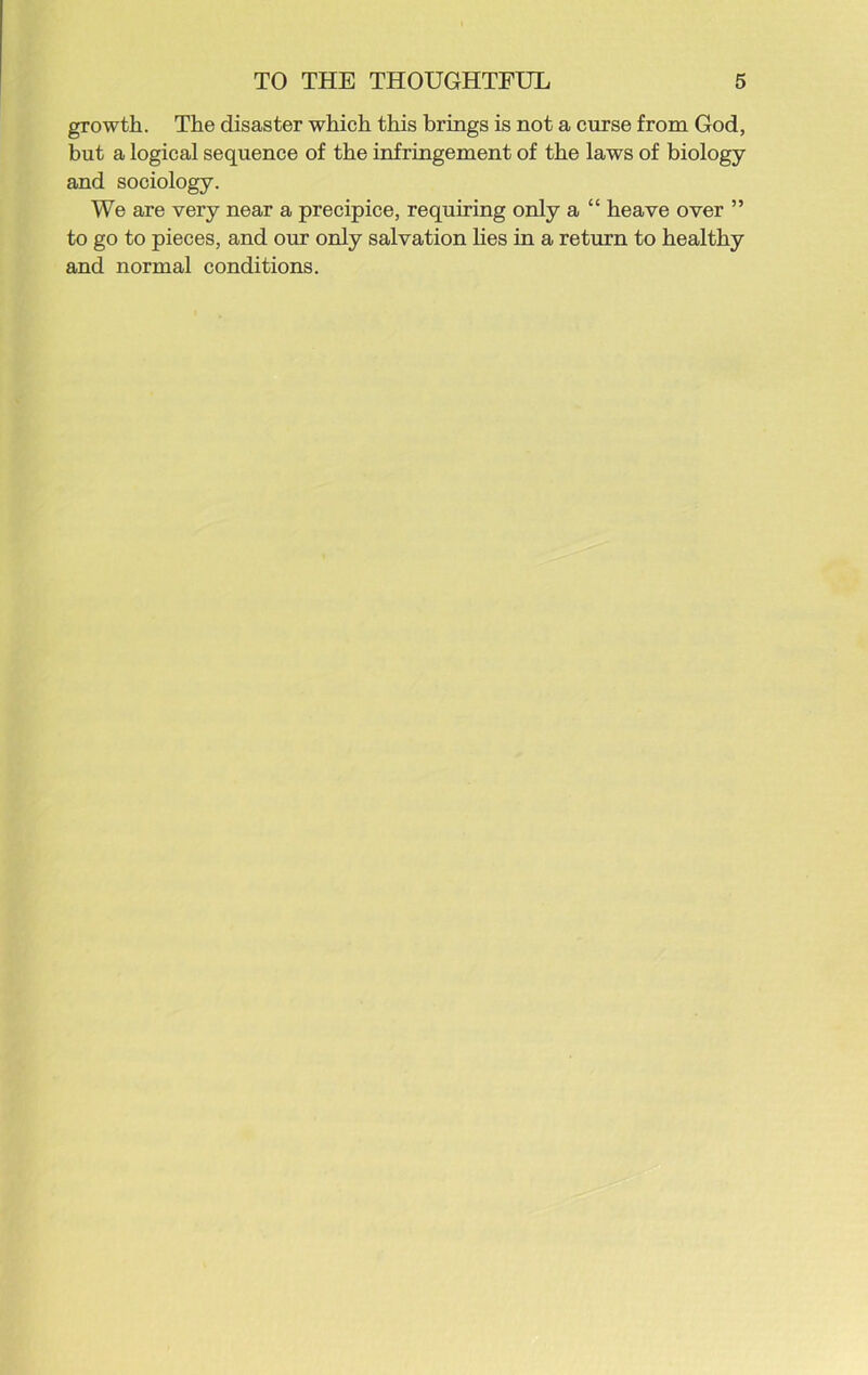 growth. The disaster which this brings is not a curse from God, but a logical sequence of the infringement of the laws of biology and sociology. We are very near a precipice, requiring only a “ heave over ” to go to pieces, and our only salvation lies in a return to healthy and normal conditions.