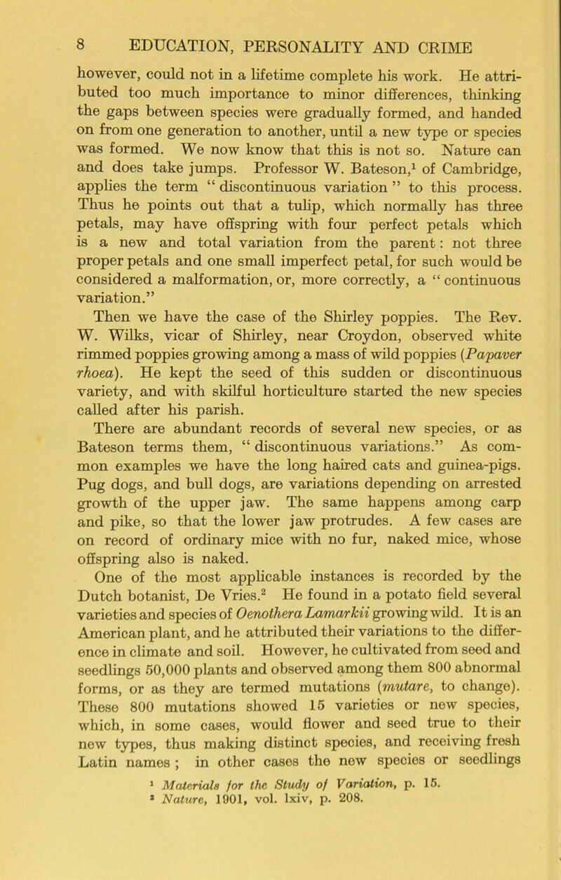 however, could not in a lifetime complete his work. He attri- buted too much importance to minor differences, thinking the gaps between species were gradually formed, and handed on from one generation to another, until a new type or species was formed. We now know that this is not so. Nature can and does take jumps. Professor W. Bateson,1 of Cambridge, applies the term “ discontinuous variation ” to this process. Thus he points out that a tulip, which normally has three petals, may have offspring with four perfect petals which is a new and total variation from the parent: not three proper petals and one small imperfect petal, for such would be considered a malformation, or, more correctly, a “ continuous variation.” Then we have the case of the Shirley poppies. The Rev. W. Wilks, vicar of Shirley, near Croydon, observed white rimmed poppies growing among a mass of wild poppies (Palaver rhoea). He kept the seed of this sudden or discontinuous variety, and with skilful horticulture started the new species called after his parish. There are abundant records of several new species, or as Bateson terms them, “ discontinuous variations.” As com- mon examples we have the long haired cats and guinea-pigs. Pug dogs, and bull dogs, are variations depending on arrested growth of the upper jaw. The same happens among carp and pike, so that the lower jaw protrudes. A few cases are on record of ordinary mice with no fur, naked mice, whose offspring also is naked. One of the most applicable instances is recorded by the Dutch botanist, De Vries.2 He found in a potato field several varieties and species of Oenothera Lamarkii growing wild. It is an American plant, and he attributed their variations to the differ- ence in climate and soil. However, he cultivated from seed and seedlings 50,000 plants and observed among them 800 abnormal forms, or as they are termed mutations (mutare, to change). These 800 mutations showed 15 varieties or new species, which, in some cases, would flower and seed true to their new types, thus making distinct species, and receiving fresh Latin names ; in other cases the new species or seedlings 1 Materials for the Study of Variation, p. 15. 2 Nature, 1901, vol. lxiv, p. 208.