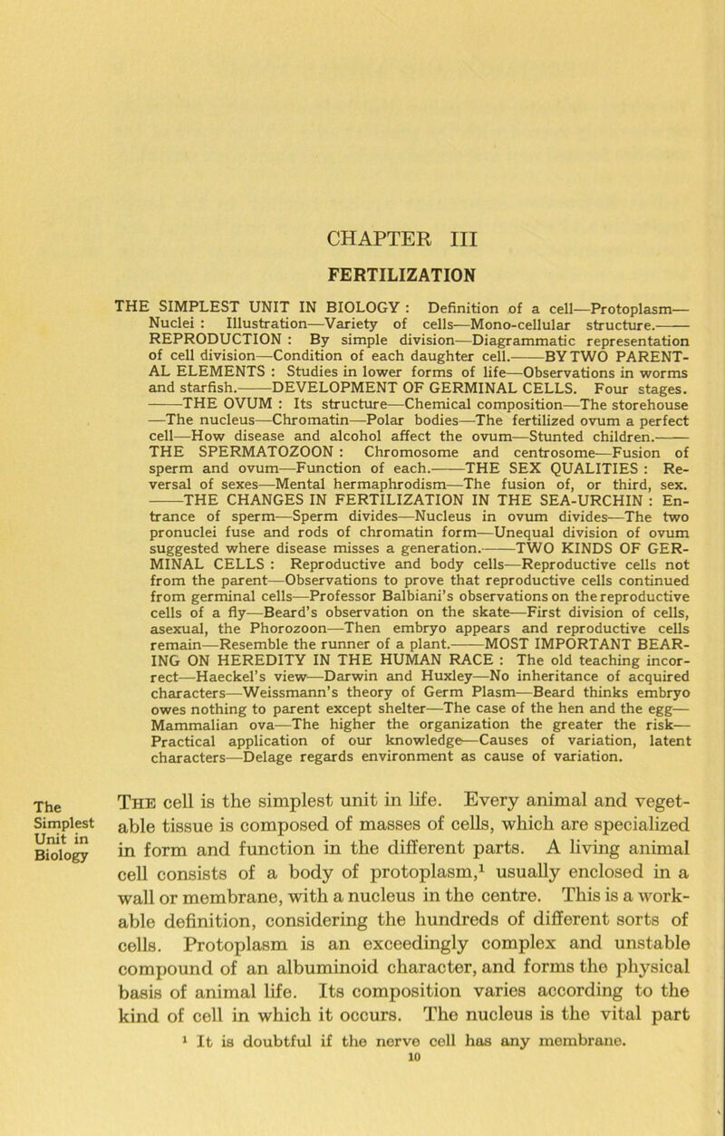 Simplest Unit in Biology CHAPTER III FERTILIZATION THE SIMPLEST UNIT IN BIOLOGY : Definition of a cell—Protoplasm— Nuclei : Illustration—Variety of cells—Mono-cellular structure. REPRODUCTION : By simple division—Diagrammatic representation of cell division—Condition of each daughter cell. BY TWO PARENT- AL ELEMENTS : Studies in lower forms of life—Observations in worms and starfish. DEVELOPMENT OF GERMINAL CELLS. Four stages. THE OVUM : Its structure—Chemical composition—The storehouse —The nucleus—Chromatin—Polar bodies—The fertilized ovum a perfect cell—-How disease and alcohol affect the ovum—Stunted children. THE SPERMATOZOON : Chromosome and centrosome—Fusion of sperm and ovum—Function of each. THE SEX QUALITIES : Re- versal of sexes—Mental hermaphrodism—The fusion of, or third, sex. THE CHANGES IN FERTILIZATION IN THE SEA-URCHIN : En- trance of sperm—Sperm divides—Nucleus in ovum divides—The two pronuclei fuse and rods of chromatin form—Unequal division of ovum suggested where disease misses a generation. TWO KINDS OF GER- MINAL CELLS : Reproductive and body cells—Reproductive cells not from the parent—Observations to prove that reproductive cells continued from germinal cells—Professor Balbiani’s observations on the reproductive cells of a fly—Beard’s observation on the skate-—First division of cells, asexual, the Phorozoon—Then embryo appears and reproductive cells remain—Resemble the runner of a plant. MOST IMPORTANT BEAR- ING ON HEREDITY IN THE HUMAN RACE : The old teaching incor- rect—Haeckel’s view'—Darwin and Huxley—No inheritance of acquired characters—Weissmann’s theory of Germ Plasm—Beard thinks embryo owes nothing to parent except shelter—The case of the hen and the egg— Mammalian ova—The higher the organization the greater the risk— Practical application of our knowledge—Causes of variation, latent characters—Delage regards environment as cause of variation. The cell is the simplest unit in life. Every animal and veget- able tissue is composed of masses of cells, which are specialized in form and function in the different parts. A living animal cell consists of a body of protoplasm,1 usually enclosed in a wall or membrane, with a nucleus in the centre. This is a work- able definition, considering the hundreds of different sorts of cells. Protoplasm is an exceedingly complex and unstable compound of an albuminoid character, and forms the physical basis of animal life. Its composition varies according to the kind of cell in which it occurs. The nucleus is the vital part 1 It is doubtful if the nerve cell has any membrane.