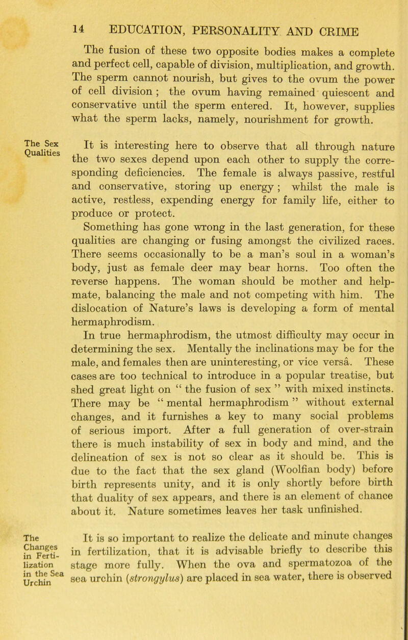 The Sex Qualities The Changes in Ferti- lization in the Sea Urchin 14 EDUCATION, PERSONALITY AND CRIME The fusion of these two opposite bodies makes a complete and perfect cell, capable of division, multiplication, and growth. The sperm cannot nourish, but gives to the ovum the power of cell division ; the ovum having remained quiescent and conservative until the sperm entered. It, however, supplies what the sperm lacks, namely, nourishment for growth. It is interesting here to observe that all through nature the two sexes depend upon each other to supply the corre- sponding deficiencies. The female is always passive, restful and conservative, storing up energy; whilst the male is active, restless, expending energy for family life, either to produce or protect. Something has gone wrong in the last generation, for these qualities are changing or fusing amongst the civilized races. There seems occasionally to be a man’s soul in a woman’s body, just as female deer may bear horns. Too often the reverse happens. The woman should be mother and help- mate, balancing the male and not competing with him. The dislocation of Nature’s laws is developing a form of mental hermaphrodism. In true hermaphrodism, the utmost difficulty may occur in determining the sex. Mentally the inclinations may be for the male, and females then are uninteresting, or vice versa. These cases are too technical to introduce in a popular treatise, but shed great light on “ the fusion of sex ” with mixed instincts. There may be “ mental hermaphrodism ” without external changes, and it furnishes a key to many social problems of serious import. After a full generation of over-strain there is much instability of sex in body and mind, and the delineation of sex is not so clear as it should be. This is due to the fact that the sex gland (Woolfian body) before birth represents unity, and it is only shortly before birth that duality of sex appears, and there is an element of chance about it. Nature sometimes leaves her task unfinished. It is so important to realize the delicate and minute changes in fertilization, that it is advisable briefly to describe this stage more fully. When the ova and spermatozoa of the sea urchin (strongylus) are placed in sea water, there is observed