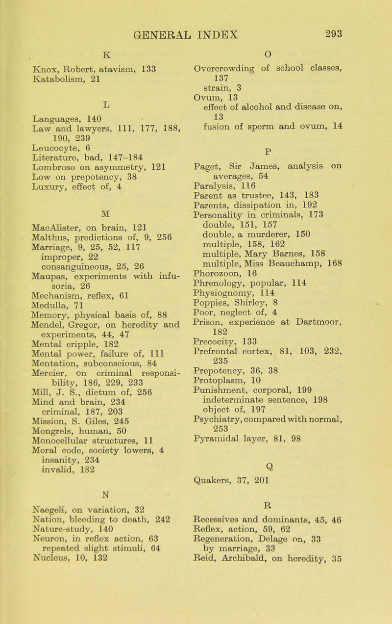 K Knox, Robert, atavism, 133 Katabolism, 21 L Languages, 140 Law and lawyers. 111, 177, 188, 190, 239 Leucocyte, 6 Literature, bad, 147-184 Lombroso on asymmetry, 121 Low on prepotency, 38 Luxury, effect of, 4 M MacAlister, on brain, 121 Malthus, predictions of, 9, 256 Marriage, 9, 25, 52, 117 improper, 22 consanguineous, 25, 26 Maupas, experiments with infu- soria, 26 Mechanism, reflex, 61 Medulla, 71 Memory, physical basis of, 88 Mendel, Gregor, on heredity and experiments, 44, 47 Mental cripple, 182 Mental power, failure of, 111 Mentation, subconscious, 84 Mercier, on criminal responsi- bility, 186, 229, 233 Mill, J. S., dictum of, 256 Mind and brain, 234 criminal, 187, 203 Mission, S. Giles, 245 Mongrels, human, 50 Monocellular structures, 11 Moral code, society lowers, 4 insanity, 234 invalid, 182 N Naegeli, on variation, 32 Nation, bleeding to death, 242 Nature-study, 140 Neuron, in reflex action, 63 repeated slight stimuli, 64 Nucleus, 10, 132 O Overcrowding of school classes, 137 strain, 3 Ovum, 13 effect of alcohol and disease on, 13 fusion of sperm and ovum, 14 P Paget, Sir James, analysis on averages, 54 Paralysis, 116 Parent as trustee, 143, 183 Parents, dissipation in, 192 Personality in criminals, 173 double, 151, 157 double, a murderer, 150 multiple, 158, 162 multiple, Mary Barnes, 158 multiple. Miss Beauchamp, 168 Phorozoon, 16 Phrenology, popular, 114 Physiognomy, 114 Poppies, Shirley, 8 Poor, neglect of, 4 Prison, experience at Dartmoor, 182 Precocity, 133 Prefrontal cortex, 81, 103, 232, 235 Prepotency, 36, 38 Protoplasm, 10 Punishment, corporal, 199 indeterminate sentence, 198 object of, 197 Psychiatry, compared with normal, 253 Pyramidal layer, 81, 98 Q Quakers, 37, 201 R Recessives and dominants, 45, 46 Reflex, action, 69, 62 Regeneration, Delage on, 33 by marriage, 33 Reid, Archibald, on heredity, 35