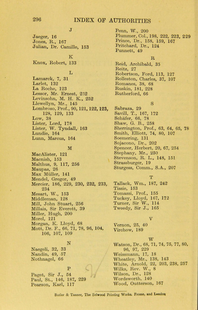 J Jaeger, 16 Jones, R., 167 Julian, Dr. Camille, 153 K Rnox, Robert, 133 L Lamarck, 7, 31 Larlet, 132 La Roche, 123 Lessor, Mr. Ernest, 252 Levinsohn, M. H. K., 252 Llewellyn, Mr., 145 Lombroso, Prof., 90, 121, 122, 123, 128, 129, 133 Low, 38 Lister, Lord, 178 Lister, W. Tyndall, 163 Lundie, 164 Lunn, Marcus, 164 M MacAlister, 121 Macnish, 153 Mai thus, 9, 117, 256 Maupas, 26 Max Muller, 141 Mendel, Gregor, 49 Mercier, 186, 229, 230, 232, 233, 234 Mesart, W., 153 Middleman, 128 Mill, John Stuart, 256 Millais, Sir Everett, 39 Miller, Hugh, 200 Morel, 121 Morgan, K. Lloyd, 68 Mott, Dr. F., 66, 71, 78, 96, 104, 106, 107, 109 N Naegeli, 32, 33 Nandin, 49, 57 Nothnagel, 66 P Paget, Sir J., 54 Paul, St., 146, 187, 229 Pearson, Karl, 117 Penn, W., 200 Plummer, Col., 198, 222, 223, 229 Prince, Dr., 158, 159, 167 Pritchard, Dr., 124 Punnett, 49 R Reid, Archibald, 35 Reitz, 27 Robertson, Ford, 113, 127 Rolleston, Charles, 37, 107 Romanes, 38, 68 Ruskin, 181, 228 Rutherford, 66 S Sabraza, 29 Savill, T., 167, 172 Schafer, 66, 78 Shaw, G. B., 258 Sherrington, Prof., 63, 64, 65, 78 Smith, Elliott, 74, 80, 107 Soemering, 131 Sojacono, Dr., 202 Spencer, Herbert, 20, 67, 254 Stephany, Mr., 250 Stevenson, R. L., 148, 151 Strassburger, 19 Sturgess, Comm., S.A., 207 T Tallack, Wm„ 187, 242 Tissie, 153 Tomassi, Prof., 155 Tuckey, Lloyd, 167, 172 Turner, Sir W., 114 Tweedy, Sir J., 165 V Vernon, 25, 40 Virchow, 189 W Watson, Dr., 68, 71, 74, 75, 77, 80, 96, 97, 229 Weissmann, 17, 18 Wheatley, Mr., 138, 143 White, Arnold, 22, 203, 238, 257 Wilks, Rev. W., 8 Wilson, Dr., 128 Wordsworth, 140 Wood, Outterson, 167 Butler & Tanner, The Sclwood Printing Works. Frome, and London