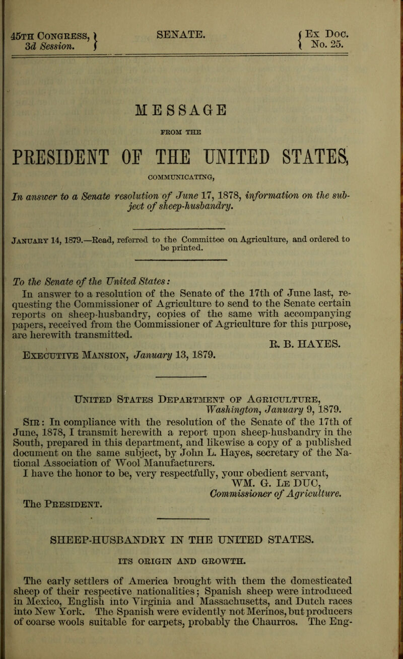 45th Congress, ) SENATE. ( Ex Doc. 3d Session. f \ No. 25. ME SSAGE FROM THE PRESIDENT OF TIE UNITED STATES, COMMUNICATING, In answer to a Senate resolution of June 17, 1878, information on the sub- ject of sheep-husbandry. January 14, 1879.—Read, referred to the Committee on Agriculture, and ordered to he printed. To the Senate of the United States: In answer to a resolution of the Senate of the 17th of June last, re- questing the Commissioner of Agriculture to send to the Senate certain reports on sheep-husbandry, copies of the same with accompanying papers, received from the Commissioner of Agriculture for this purpose, are herewith transmitted. R, B. HAYES. Executive Mansion, January 13,1879. United States Department of Agriculture, Washington, January 9, 1879. Sir : In compliance with the resolution of the Senate of the 17th of June, 1878, I transmit herewith a report upon sheep-husbandry in the South, prepared in this department, and likewise a copy of a published document on the same subject, by John L. Hayes, secretary of the Na- tional Association of Wool Manufacturers. I have the honor to be, very respectfully, your obedient servant, WM. Gr. Le DUC, Commissioner of Agriculture. The President. SHEEP-HUSBANDRY IN THE UNITED STATES. ITS ORIGIN AND GROWTH. The early settlers of America brought with them the domesticated sheep of their respective nationalities; Spanish sheep were introduced in Mexico, English into Virginia and Massachusetts, and Dutch races into New York. The Spanish were evidently not Merinos, but producers of coarse wools suitable for carpets, probably the Chaurros. The Eng-