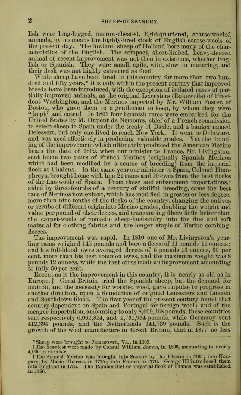 lish were long-legged, narrow-chested, light-quartered, coarse-wooled animals, by no means the highly-bred stock of English coarse-wools of the present day. The lowland sheep of Holland bore many of the char- acteristics of the English. The compact, short-limbed, heavy-fleeced animal of recent improvement was not then in existence, whether Eng- lish or Spanish. They were small, agile, wild, slow in maturing, and their flesh was not highly esteemed as food. While sheep have been bred in this country for more than two hun- dred and fifty years,* it is only within the present century that improved breeds have been introduced, with the exception of isolated cases of par- tially-improved animals, as the original Leicesters (Bakeweils) of Presi- dent Washington, and the Merinos imported by Mr. William Poster, of Boston, who gave them to a gentleman to keep, by whom they were “kept” and eaten! In 1801 four Spanish rams were embarked for the United States by M. Dupont de Nemours, chief of a French commission to select sheep in Spain under the treaty of Basle, and a banker named Delessert, but only one lived to reach New York. It went to Delaware, and was used effectively in producing valuable grades. Yet the found- ing of the improvement which ultimately produced the American Merino bears the date of 1802, when our minister to France, Mr. Livingston, sent home two pairs of French Merinos (originally Spanish Merinos which had been modified by a course of breeding) from the imperial flock at Chalons. In the same year our minister to Spain, Colonel Hum- phreys, brought home with him 21 rams and 70 ewes from the best flocks of the fine-wools of Spain. From these and subsequent importations,! aided by three-fourths of a century of skillful breeding, came the best race of Merinos now extant, which has modified, in greater or less degree, more than nine-tenths of the flocks of the country, changing the natives or scrubs of different origin into Merino grades, doubling the weight and value per pound of their fleeces, and transmuting fibers little better than the carpet-wools of nomadic sheep-husbandry into the fine and soft material for clothing fabrics and the longer staple of Merino combing- fleeces. The improvement was rapid. In 1810 one of Mr. Livingston’s year- ling rams weighed 145 pounds and bore a fleece of 11 pounds 11 ounces; and his full-blood ewes averaged fleeces of 5 pounds 13 ounces, 60 per cent, more than his best common ewes, and the maximum weight was 8 pounds 12 ounces, while the first cross made an improvement amounting to fully 50 per cent. Becent as is the improvement in this country, it is nearly as old as in Europe. { Great Britain tried the Spanish sheep, but the demand for mutton, and the necessity for worsted wool, gave impulse to progress in another direction, upon a foundation of original Leicesters and Lincoln and Southdown blood. The first year of the present century found that country dependent on Spain and Portugal for foreign wool; and of the meager importation, amounting to only 8,G09,3G8 pounds, these countries sent respectively 6,062,824, and 1,731,934 pounds, while Germany sent 412,394 pounds, and the Netherlands 141,739 pounds. Such is the growth of the wool manufacture in Great Britain, that in 1877 no less * Sheep were brought to Jamestown, Va., in 1609. t The heaviest were made by Consul William Jarvis, in 1809, amounting to nearly 4,000 in number. t The Spanish Merino was brought into Saxony by the Elector in 1765; into Hun- gary, by Maria Theresa, in 1775 ; into France in 1776. George III introduced them into England in 1785. The Rambouillet or imperial flock of France was established in 1786.