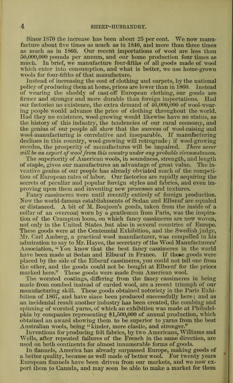 Since' 1870 tlie increase has been about 25 per cent. We now manu- facture about five times as much as in 1840, and more than three times as much as in 1860. Our recent importations of wool are less than 50,000,000 pounds per annum, and our home production four times as much. In brief, we manufacture four-fifths of all goods made of wool which enter into consumption, and what is better, we use home-grown wools for four-fifths of that manufacture. Instead of increasing the cost of clothing and carpets, by the national policy of producing them at home, prices are lower than in 1860. Instead of wearing the shoddy of cast-off European clothing, our goods are firmer and stronger and more durable than foreign importations. Had our factories no existence, the extra demand of 46,000,000 of wool-wear- ing people would advance the price of clothing throughout the world. Had they no existence, wool-growing would likewise have no status, as the history of this industry, the tendencies of our rural economy, and the genius of our people all show that the success of wool-raising and wool-manufacturing is correlative and inseparable. If manufacturing declines in this country, wool-growing will retrograde j if wool-growing recedes, the prosperity of manufactures will be impaired. There never will he an export of wool from this country under any probable circumstances. The superiority of American wools, in soundness, strength, and length of staple, gives our manufactures an advantage of great value. The in- ventive genius of our people has already obviated much of the competi- tion of European rates of labor. Our factories are rapidly acquiring the secrets of peculiar and popular foreign styles and fabrics, and even im- proving upon them and inventing new processes and textures. Fancy cassimeres were until recently entirely of foreign production. Now the world-famous establishments of Sedan and Elbceuf are equaled or distanced. A bit of M. Boujeon’s goods, taken from the inside of a collar of an overcoat worn by a gentleman from Paris, was the inspira- tion of the Crampton loom, on which fancy cassimeres are now woven, not only in the United States.,but also in several countries of Europe. These goods were at the Centennial Exhibition, and the Swedish judge, Mr. Carl Amberg, a practical wool manufacturer, was compelled in his admiration to say to Mr. Hayes, the secretary of the Wool Manufacturers’ Association, “ You know that the best fancy cassimeres in the world have been made at Sedan and Elbceuf in France. If these goods were placed by the side of the Elbceuf cassimeres, you could not tell one from the other, and the goods could not be bought at Elbceuf for the prices marked here.” These goods were made from American wool. The worsted coatings, differing from the fancy cassimeres in being made from combed instead of carded wool, are a recent triumph of our manufacturing skill. These goods obtained notoriety in the Paris Exhi- bition of 1867, and have since been produced successfully here; and as an incidental result another industry has been created, the combing and spinning of worsted yarns, of which an exhibition was made at Philadel- phia by companies representing $1,500,000 of annual production, which obtained an award showing them to be superior to yarns from the best Australian wools, being u kinder, more elastic, and stronger.” Inventions for producing felt fabrics, by two Americans, Williams and Wells, after repeated failures of the French in the same direction, are used on both continents for almost innumerable forms of goods. In flannels, America has already surpassed Europe, making goods of a better quality, because as well made of better wool. For twenty years European flannels have been driven from our markets, and we now ex- port them to Canada, and may soon be able to make a market for them