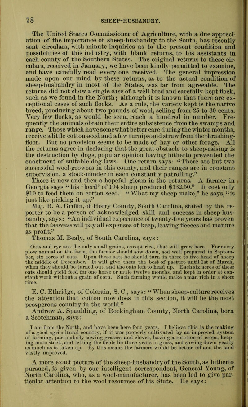 The United States Commissioner of Agriculture, with a due appreci- ation of the importance of sheep-husbandry to the South, has recently sent circulars, with minute inquiries as to the present condition and possibilities of this industry, with blank returns, to his assistants in each county of the Southern States. The original returns to these cir- culars, received in January, we have been kindly permitted to examine, and have carefully read every one received. The general impression made upon our mind by these returns, as to the actual condition of sheep-husbandry in most of the States, was far from agreeable. The returns did not show a single case of a well-bred and carefully-kept flock, such as we found in the North; although it is known that there are ex- ceptional cases of such flocks. As a rule, the variety kept is the native breed, producing about two pounds of wool, selling from 25 to 30 cents. Very few flocks, as would be seen, reach a hundred in number. Fre- quently the animals obtain their entire subsistence from the swamps and range. Those which have somewhat better care during the winter months, receive alittle cotton-seed and afew turnips and straw from the thrashing- floor. But no provision seems to be made of hay or other forage. All the returns agree in declaring that the great obstacle to sheep-raising is the destruction by dogs, popular opinion having hitherto prevented the enactment of suitable dog-laws. One return says: “ There are but two successful wool-growers in this county, and their ranges are in constant supervision, a stock-minder in each constantly patrolling.” There is now and then a hopeful gleam in the returns. A farmer in Georgia says “ his 4 herd’ of 104 sheep produced $132.50.” It cost only $10 to feed them on cotton-seed. “ What my sheep make,” he says,“is just like picking it up.” Maj. B. A. Griffin, of Horry County, South Carolina, stated by the re- porter to be a person of acknowledged skill and success in sheep-hus- bandry, says: “An individual experience of twenty-five years has proven that the increase will pay all expenses of keep, leaving fleeces and manure as profit.” Thomas M. Bealy, of South Carolina, says : Oats and rye are the only small grains, except rice, that will grow here. For every plow animal on the farm, the farmer should sow down, sod well prepared in Septem- ber, six acres of oats. Upon these oats he should turn in three to five head of sheep the middle of December. It will give them the best of pasture until 1st of March, when they should he turned out, and the oats left to head up. Each six acres of these oats should yield feed for one horse or mule twelve months, and kept in order at con- stant work without a grain of corn. Such farming would make a man rich in a short time. E. C. Ethridge, of Colerain, S. C., says: “When sheep-culture receives the attention that cotton now does in this section, it will be the most prosperous country in the world.” Andrew A. Spaulding, of Bockingham County, North Carolina, born a Scotchman, says: I am from the North, and have been here four years. I believe this is the making of a good agricultural country, if it was properly cultivated by an improved system of farming, particularly sowing grasses and clover, having a rotation of crops, keep- ing more stock, and letting the fields he three years in grass, and sowing down yearly as much as is taken up. By this means the farmers would be better off and the land vastly improved. A more exact picture of the sheep-husbandry of the South, as hitherto pursued, is given by our intelligent correspondent, General Young, of North Carolina, who, as a wool-manufacturer, has been led to give par- ticular attention to the wool resources of his State. He says:
