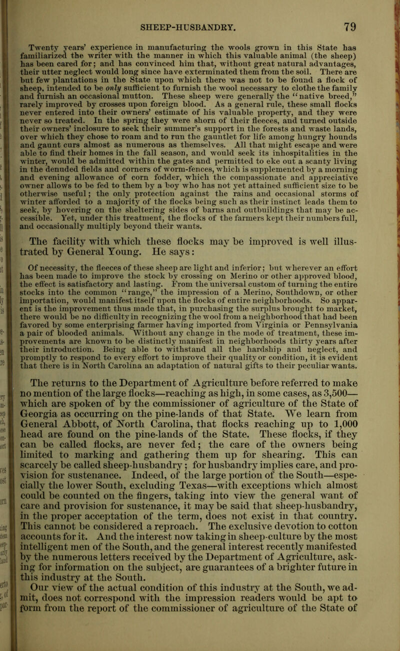 Twenty years’ experience in manufacturing the wools grown in this State has familiarized the writer with the manner in which this valuable animal (the sheep) has been cared for; and has convinced him that, without great natural advantages, their utter neglect would long since have exterminated them from the soil. There are but few plantations in the State upon which there was not to be found a flock of sheep, intended to be only sufficient to furnish the wool necessary to clothe the family and furnish an occasional mutton. These sheep were generally the ‘‘native breed,” rarely improved by crosses upon foreign blood. As a general rule, these small flocks never entered into their owners’ estimate of his valuable property, and they were never so treated. In the spring they were shorn of their fleeces, and turned outside their owners’ inclosure to seek their summer’s support in the forests and waste lands, over which they chose to roam and to run the gauntlet for life among hungry hounds and gaunt curs almost as numerous as themselves. All that might escape and were able to find their homes in the fall season, and would seek its inhospitalities in the winter, would be admitted within the gates and permitted to eke out a scanty living in the denuded fields and corners of worm-fences, which is supplemented by a morning and evening allowance of corn fodder, which the compassionate and appreciative owner allows to be fed to them by a boy who has not yet attained sufficient size to be otherwise useful; the only protection against the rains and occasional storms of winter afforded to a majority of the flocks being such as their instinct leads them to seek, by hovering on the sheltering sides of barns and outbuildings that may be ac- cessible. Yet, under this treatment, the flocks of the farmers kept their numbers full, and occasionally multiply beyond their wants. The facility with which these flocks may he improved is well illus- trated by General Young. He says: Of necessity, the fleeces of these sheep are light and inferior; but wherever an effort has been made to improve the stock by crossing on Merino or other approved blood, the effect is satisfactory and lasting. From the universal custom of turning the entire stocks into the common “range,” the impression of a Merino, Southdown, or other importation, would manifest itself upon the flocks of entire neighborhoods. So appar- ent is the improvement thus made that, in purchasing the surplus brought to market, there would be no difficulty in recognizing the wool from a neighborhood that had been favored by some enterprising farmer having imported from Virginia or Pennsylvania a pair of blooded animals. Without any change in the mode of treatment, these im- provements are known to be distinctly manifest in neighborhoods thirty years after their introduction. Being able to withstand all the hardship and neglect, and promptly to respond to every effort to improve their quality or condition, it is evident that there is in North Carolina an adaptation of natural gifts to their peculiar wants. The returns to the Department of Agriculture before referred to make no mention of the large flocks—reaching as high, in some cases, as 3,500— which are spoken of by the commissioner of agriculture of the State of Georgia as occurring on the pine-lands of that State. We learn from General Abbott, of North Carolina, that flocks reaching up to 1,000 head are found on the pine-lands of the State. These flocks, if they can be called flocks, are never fed; the care of the owners being limited to marking and gathering them up for shearing. This can scarcely be called sheep-husbandry; for husbandry implies care, and pro- vision for sustenance. Indeed, of the large portion of the South—espe- cially the lower South, excluding Texas—with exceptions which almost could be counted on the fingers, taking into view the general want of care and provision for sustenance, it maybe said that sheep-husbandry, in the proper acceptation of the term, does not exist in that country. This cannot be considered a reproach. The exclusive devotion to cotton accounts for it. And the interest now taking in sheep-culture by the most intelligent men of the South, and the general interest recently manifested by the numerous letters received by the Department of Agriculture, ask- ing for information on the subject, are guarantees of a brighter future in this industry at the South. Our view of the actual condition of this industry at the South, we ad- mit, does not correspond with the impression readers would be apt to form from the report of the commissioner of agriculture of the State of