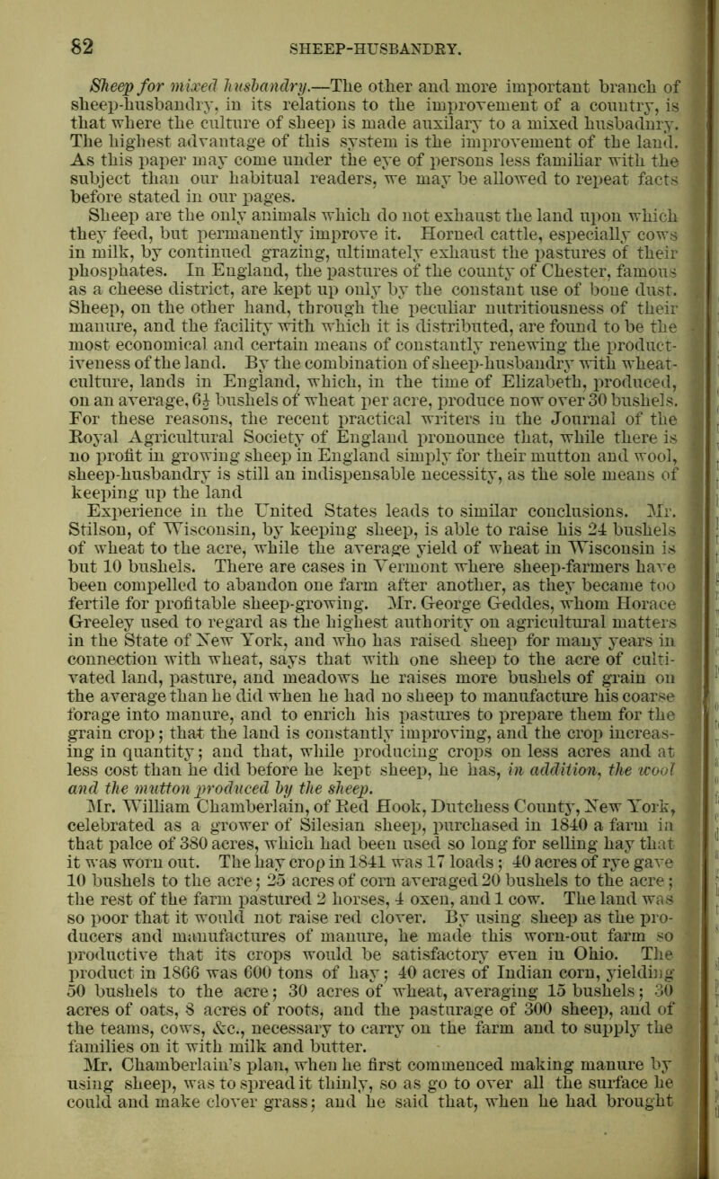 Sheep for mixed husbandry.—The other and more important branch of sheep-husbandry, in its relations to the improvement of a country, is that where the culture of sheep is made auxilary to a mixed husbadnry. The highest advantage of this system is the improvement of the land. As this paper may come under the eye of persons less familiar with the subject than our habitual readers, we may be allowed to repeat facts before stated in our pages. Sheep are the only animals which do not exhaust the land upon which they feed, but permanently improve it. Horned cattle, especially cows in milk, by continued grazing, ultimately exhaust the pastures of their phosphates. In England, the pastures of the county of Chester, famous as a cheese district, are kept up only by the constant use of bone dust. Sheep, on the other hand, through the peculiar nutritiousness of their manure, and the facility with which it is distributed, are found to be the most economical and certain means of constantly renewing the product- iveness of the land. By the combination of sheep-husbandry with wheat- culture, lands in England, which, in the time of Elizabeth, produced, on an average, 6J bushels of wheat per acre, produce now over 30 bushels. For these reasons, the recent practical writers in the Journal of the Boyal Agricultural Society of England pronounce that, while there is no profit in growing sheep in England simply for their mutton and wool, sheep-husbandry is still an indispensable necessity, as the sole means of keeping up the land Exi>erience in the United States leads to similar conclusions. Mr. Stilson, of Wisconsin, by keeping sheep, is able to raise his 24 bushels of wheat to the acre, while the average yield of wheat in Wisconsin is but 10 bushels. There are cases in Vermont where sheep-farmers have been compelled to abandon one farm after another, as they became too fertile for profitable sheep-growing. Mr. George Geddes, whom Horace Greeley used to regard as the highest authority on agricultural matters in the State of Yew York, and who has raised sheep for many years in connection with wheat, says that with one sheep to the acre of culti- vated land, pasture, and meadows he raises more bushels of grain on the average than he did when he had no sheep to manufacture his coarse forage into manure, and to enrich his pastures to prepare them for the grain crop; that the land is constantly improving, and the crop increas- ing in quantity; and that, while producing crops on less acres and at less cost than he did before he kept sheep, he has, in addition, the wool and the mutton produced by the sheep. Air. William Chamberlain, of Bed Hook, Dutchess County, Yew York, celebrated as a grower of Silesian sheep, purchased in 1840 a farm in that palce of 380 acres, which had been used so long for selling hay that it was worn out. The hay crop in 1841 was 17 loads; 40 acres of rye gave 10 bushels to the acre$ 25 acres of corn averaged 20 bushels to the acre; the rest of the farm pastured 2 horses, 4 oxen, and 1 cow. The land was so poor that it would not raise red clover. By using sheep as the pro- ducers and manufactures of manure, he made this worn-out farm so productive that its crops would be satisfactory even in Ohio. The product in 1866 was 600 tons of hay; 40 acres of Indian corn, yielding 50 bushels to the acre; 30 acres of wheat, averaging 15 bushels; 30 acres of oats, 8 acres of roots, and the pasturage of 300 sheep, and of the teams, cows, &c., necessary to carry on the farm and to supply the families on it with milk and butter. Air. Chamberlain’s plan, when he first commenced making manure by using sheep, was to spread it thinly, so as go to over all the surface he could and make clover grass; and he said that, when he had brought